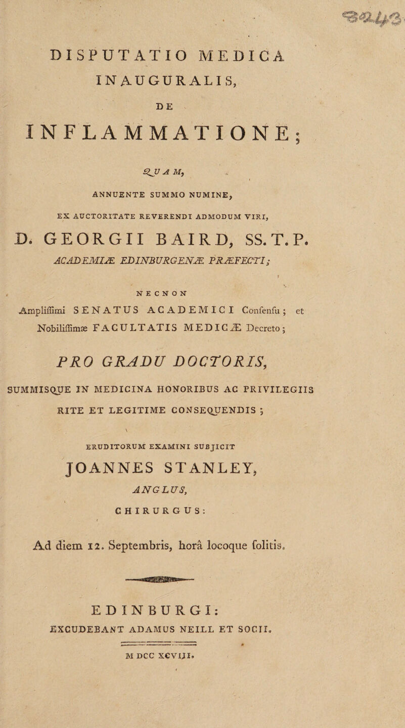 DISPUTATIO MEDICA IN AUGURALIS, DE INFLAMMATIONE; gJ7 A M, I ANNUENTE SUMMO NUMINE, ES AUCTORITATE REVERENDI ADMODUM VIRI, D. GEORGII B AIRD, SS. T. P. ACADEMIIE EDINBURGENIE PROFECTI; f N E C N O N Ampliffimi SENATUS ACADEMICI Confenfu; e£ Nobiliflimae FACULTATIS MEDICiE Decreto; PRO GRADU DOCTORIS, SUMMISQUE IN MEDICINA HONORIBUS AC PRIVILEGIIS RITE ET LEGITIME CONSEQUENDIS V ERUDITORUM EXAMINI SUBJICIT JOANNES STANLEY, AN GLUS, CHIRURGUS: t Ad diem 12. Septembris, hora locoque folitis. EDINBURGI: EXCUDEBANT ADAMUS NEILL ET SOCII*