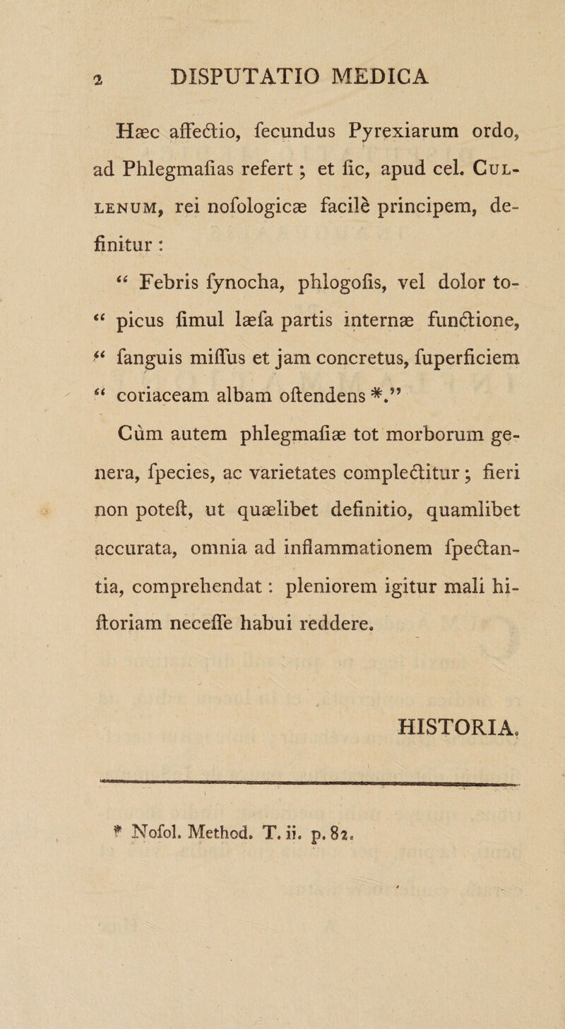 Haec affedtio, fecundus Pyrexiarum ordo, ad Phlegmafias refert; et fic, apud ceL Cul- lenum, rei nofologicae facile principem, de¬ finitur : “ Febris fynocha, phlogofis, vel dolor to- “ picus fimul laefa partis internae fundtione, “ fanguis miffus et jam concretus, fuperficiem Si coriaceam albam oftendens Cum autem phlegmafiae tot morborum ge¬ nera, fpecies, ac varietates complectitur; fieri non poteft, ut quaelibet definitio, quamlibet accurata, omnia ad inflammationem fpe&an- tia, comprehendat: pleniorem igitur mali hi- ftoriam necefle habui reddere. HISTORIA, f Nofol. Method. T. ii. p. 82e