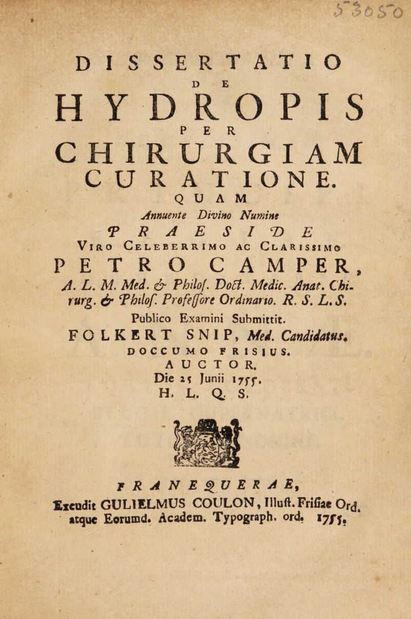r*! t DISSERTATIO H Y D ROPIS C H I R UR GIAM C U R A T I O N E. QUAM Annuente Divino Numine •PRAESIDE Viro Celeberrimo ac Clarissimo PETRO CAMPER, A. L. M. Med. & Philof. Doct. Medie. Anat. Chi. rurg. & Philof. Profejfore Ordinario. R. S. L. S. Publico Examini Submittit. FO LKERT S N I P, Med. Candidatus. DOCCUMO FRISIUS. AUCTOR. Dic it Junii i7ff. H. L. Q. S. T R A N E QU ERAE, Excudit GUL1ELMUS COULON, Illuft.Fnfiae Or(j. «tque Eorumd. Academ. Typograph. ord.