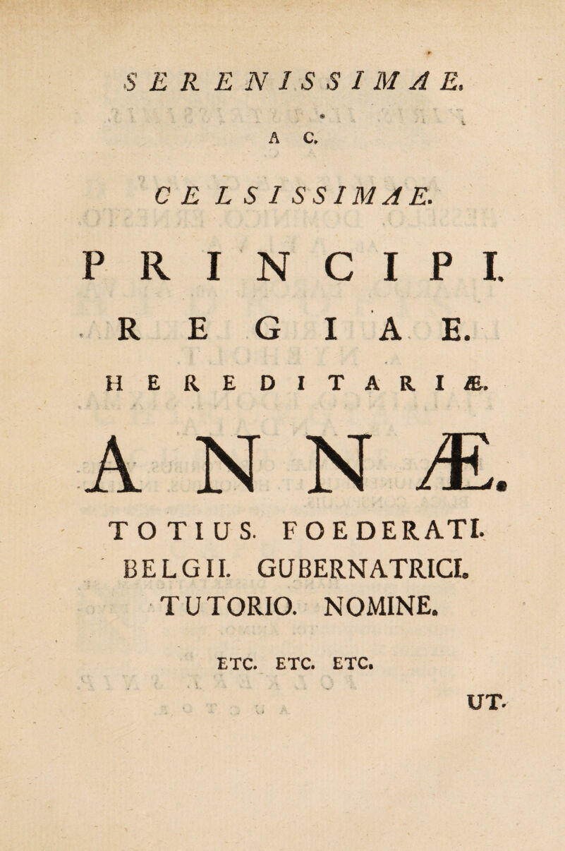 )•' 4' 7 v' ' ■ '■'*'¥ ' *- u - - ** -■ J - - * - 1 v A C, CELSI SSIMAE. PRINCIPI. R E G I A E. HEREDITARIAE. ANNI. TOTIUS. FOEDERATI. BELGII. GUBERNATRICE TUTORIO. NOMINE. UT. ETC. ETC. ETC.