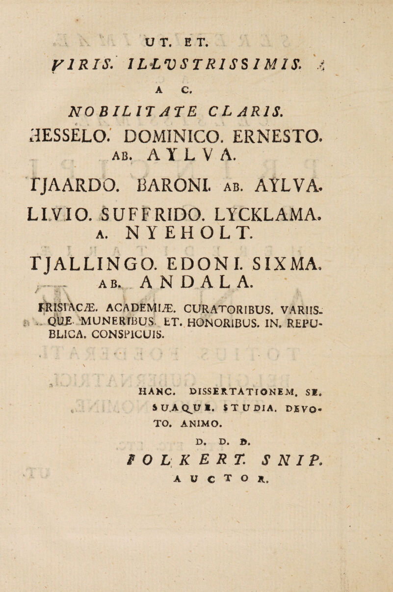 V-. A C. NO BILIT JTE CLARIS. HESSELO. DOMINICO. ERNESTO. AB. A Y L V A. , .• U4 r *•*' *:•, % TJAARDO. BARONI, ab. AYLVA- LIVIO. SUFFRIDO. LYCKLAMA. a. NYEHOLT. f < ' r :■ - • f TJALLINGO. EDONI. SIXMA. ab. A N D A L A. 7..V £:., : . . ' JjRISAciE. ACADEMIA. CURATORIBUS. VARUS- ... QUE MUNERIBUS ET. HONORIBUS. IN. REPU- BL1CA, CONSPICUIS. HANC. DISSERTATIONEM. SI. i U.A Q^U I. STUDIA. DEVO¬ TO. ANIMO. D. D. ». i O L K E R T. S N I P. AUCTOR.