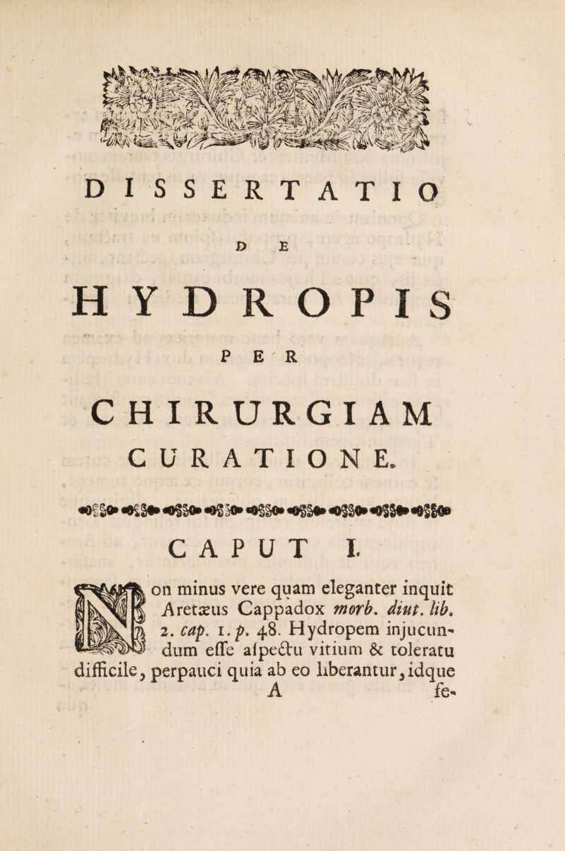 DISSERTATIO D E HYDROPIS <>•=•.•■ . - . - PER CHIRURGIAM CURATIONE. «K So» «0£So» «>§§o» «oS 3o* *o§§©» «>§g* «>§§9» «>§So» *02&«e CAPUT I. i on minus vere quam eleganter inquit Aretsus Cappadox morb. diut. lib> 2. cap. i.p. 48. Hydropem injucun¬ dum efle aipe£tu vitium & toleratu