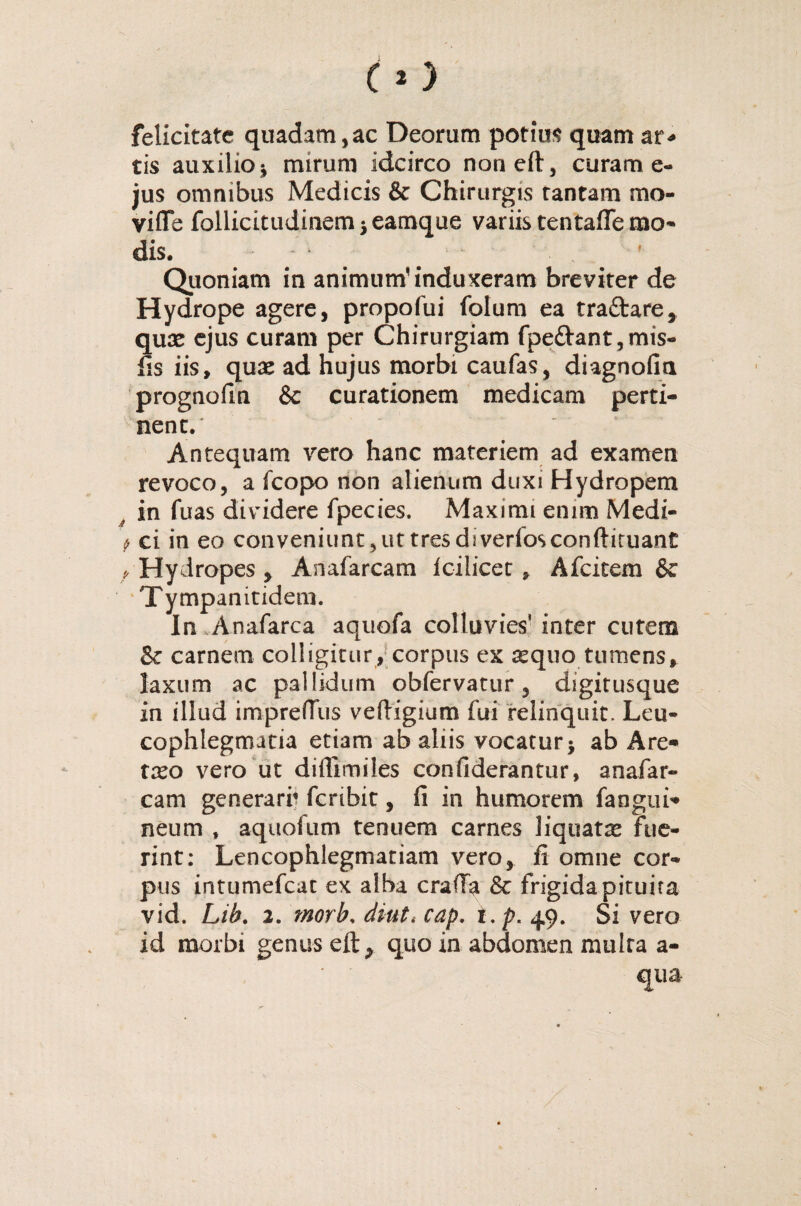 felicitate quadam,ac Deorum potius quam ar* tis auxilio-, mirum idcirco non eft, curam e- jus omnibus Medicis & Chirurgis tantam mo- viffe follicitudinemieamque variis tentafie mo¬ dis. Quoniam in animum' induxeram breviter de Hydrope agere, propofui folum ea tra&are, quae ejus curam per Chirurgiam fpe£hmt,mis- fis iis, quae ad hujus morbi caufas, diagnofia prognofin & curationem medicam perti¬ nent. Antequam vero hanc materiem ad examen revoco, a fcopo non alienum duxi Hydropem t in fuas dividere fpecies. Maximi enim Medi- * ci in eo conveniunt, ut tres diverfosconftituant y Hydropes , Anafarcam icilicerAfcitem & Tympanitidem. In Anafarca aquofa colluvies' inter cutem & carnem colligitur, corpus ex sequo tumens, laxum ac pallidum obfervatur, digitusque in illud imprefTus veftigium fui relinquit. Leu¬ cophlegmatia etiam ab aliis vocatur; ab Are* txo vero ut diffimiles confiderantur, anafar¬ cam generari? feribit, fi in humorem faogui* neum , aquofum tenuem carnes liquata fue¬ rint: Leucophlegmatiam vero, fi omne cor¬ pus intumefeat ex alba craffa & frigida pituita vid. Lih. 2. morb, diutcap. i.p. 49. Si vero id morbi genus eft, quo in abdomen multa a- qua