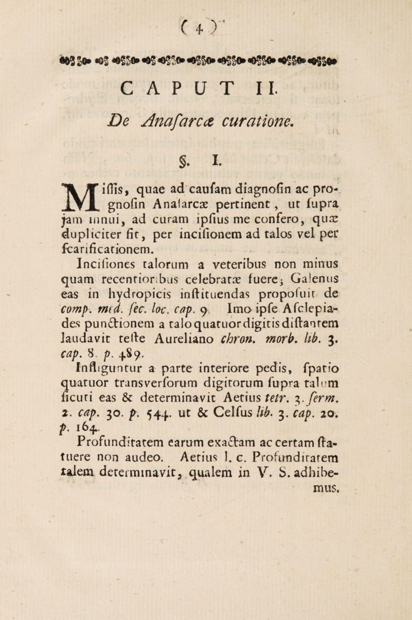 / <83 >► «oS «t®**88*«osso*«0§§*.«SS»«t§s$* CAPUT II. Zte Anafarca curatione. Miflls, quae ad caufam diagnofin ac pro- gnofin Anafarcse pertinent, ut fupra jam mnui, ad curam ipfius me confero, qua: dupliciter fit, per incifionem ad talos vel per fcanficationem. Incifiones talorum a veteribus non minus quam recenrionbus celebrata (uere* Galenus eas in hydropicis inftituendas propoftiit de eomp. mea. fec, lac. cap. 9 Imo ipfe Afclepia- des punftionem a taloquatuordigitisdiftanrem laudavit teile Aureliano chron. morb. hb. 5. 8, 4,89. Infliguntur a parte interiore pedis, fpatio quatuor transverforum digitorum fupra talum ficuti eas & determinavit Aetius tetr. 3.ferm. 2. 30. p\ 544. ut & Celfus Ub. 3. 20. 164 Profunditatem earum exa£tram ac certam (la¬ tuere non audeo. Aetius 1. c. Profunditatem talem determinavit* qualem in V. S. adhibe¬ mus.