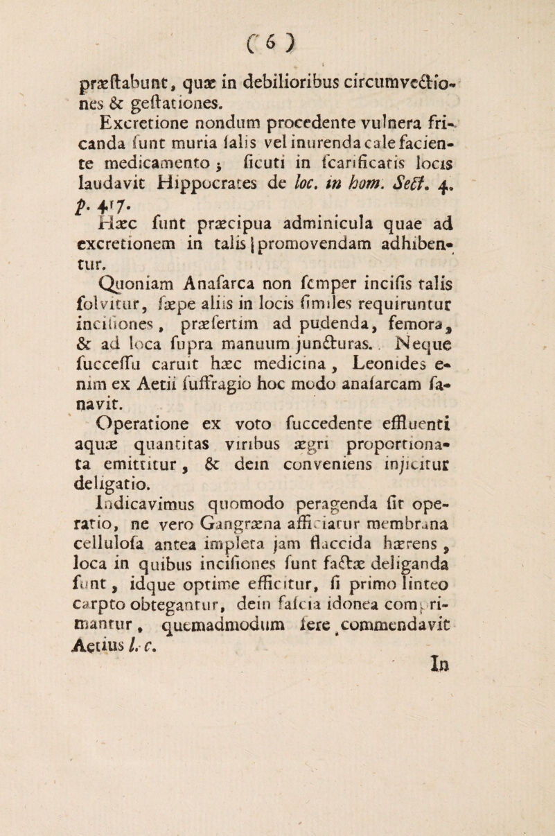 proflabunt, quo in debilioribus circumvc&io- nes & geftationes. Excretione nondum procedente vulnera fri¬ canda funt muria falis vel inurenda cale facien¬ te medicamento -9 ficuti in fcari ficatis locis laudavit Hippocrates de loc. m hom: Setf. 4. t- 4f7- Hoc funt procipua adminicula quae ad excretionem in talis j promovendam adhiben* tur. Quoniam Anafarca non fcmper incifis talis folvitur, fxpe aliis in locis fimsles requiruntur inciiiones , praeleram ad pudenda, femora^ & ad loca fiipra manuum jun&uras. Neque fucceifu canut hoc medicina , Leonides e- nim ex Attii fuffragio hoc modo anafarcam fa- navit. Operatione ex voto fuccedenre effluenti aquae quantitas viribus aegri proportiona- ta emitntur, & dein conveniens injicitur deligatio. Indicavimus quomodo peragenda fit ope¬ ratio, ne vero Gangraena afficiarur membrana cellulofa antea impleta jam flaccida hmrens , loca in quibus inciiiones funt faftae deliganda funt, idque optime efflatur, fi primo linteo carpto obteganrur, dein fafcia idonea compri¬ mantur , quemadmodum Iere commendavit Aeuus L c« In *