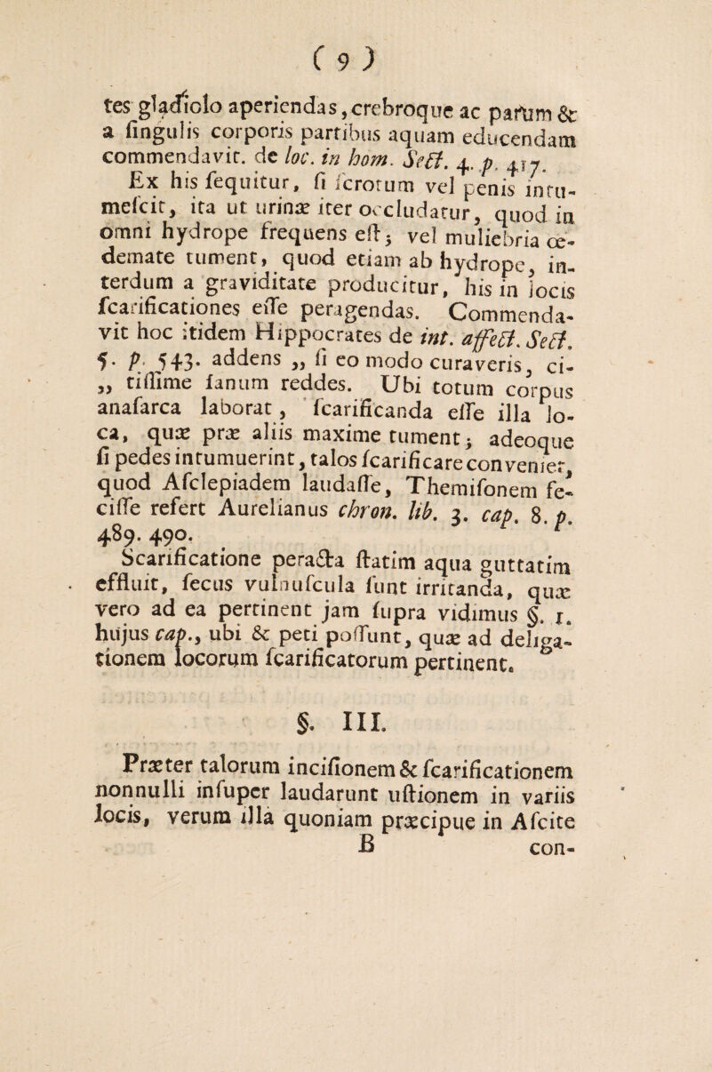 tes gladiolo aperiendas, crebroque ac partim & a fingulis corporis partibus aquam educendam commendavit, de loc. in hom. Seff. 4. p +,7. his fequitur, fi ^erorum vel penis’ lntu- meicit, ita ut urinar iter occludatur, quod ia omni hydrope frequens efl} vel muliebria ce- demate tument, quod etiam ab hydrope, in¬ terdum a graviditate producitur, his in locis fcarificationes efle peragendas. Commenda¬ vit hoc itidem Hippocrates de ini. afetf.Seh, 5- P• 543’ addens „ fi eo modo curaveris, ci- „ tiillme fanum reddes. Ubi totum corpus anafarca laborat, fcarificanda die illa lo¬ ca, quas prae aliis maxime tument} adeoque fi pedes intumuerint, talos fcarificareconvemer quod Afclepiadem laudafle, Themifonem fe- cille refert Aurelianus chron. lib. 3. cap. 8. p. 489.490, ' t' Scarificatione pera£ta ftatim aqua guttatim effluit, fecus vulnufcula 1'unt irritanda, qua: vero ad ea pertinent jam fupra vidimus §. x. hujus cap., ubi & peti pedunt, quae ad deligal tionem locorum fcarificatorum pertinent. §. III. Praeter talorum incifionem 8c fcarificationem nonnulli infuper laudarunt uftionem in variis locis, verum illa quoniam praecipue in Afcite B con-