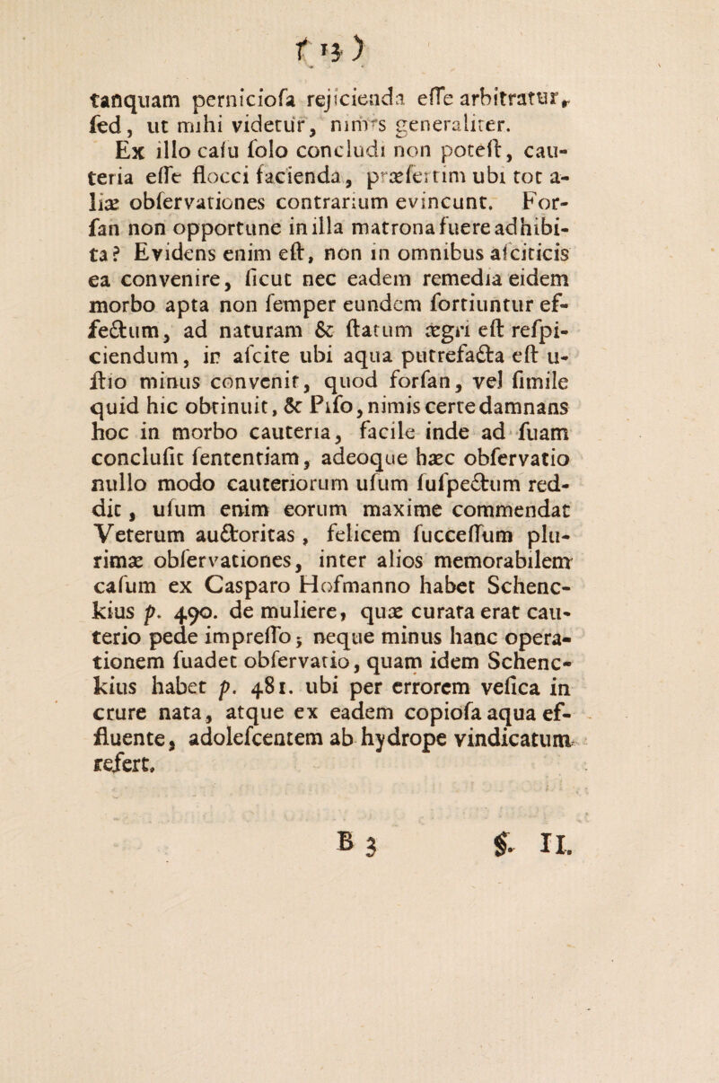 t« ) tanquam perniciofa rejicienda efTe arbitraturr fed, ut mihi videtur, nirivs generaliter. Ex illo cafu folo concludi non poteft, cau¬ teria efle flocci facienda, p aefertim ubi tot a- hx obfervaricnes contrarium evincunt. For- fan non opportune in illa matrona fuere adhibi¬ ta? Evidens enim eft, non in omnibus aiciticis ea convenire, ficut nec eadem remedia eidem morbo apta non femper eundem forriuntur ef- feftum, ad naturam & flatum xgn eft refpi- ciendum, ir? afcite ubi aqua putrefafta eft u- itio minus convenit, quod forfan, vel firnile quid hic obtinuit, 5c Pifo, nimis certe damnans hoc in morbo cauteria, facile inde ad fuam conclufit fententiam, adeoque hxc obfervatio nullo modo cauteriorum ufum fufpe£tum red¬ dit , ufum enim eorum maxime commendat Veterum au&oritas, felicem fucceflum plu¬ rimae obfervationes, inter alios memorabilem cafum ex Casparo Hofmanno habet Schenc- kius p. 490. de muliere, qux curata erat cau¬ terio pede impreflbj neque minus hanc opera¬ tionem fuadet obfervatio, quam idem Schenc- kius habet p. 481. ubi per errorem vefica in crure nata , atque ex eadem copiofa aqua ef¬ fluente, adolefcentem ab hydrope vindicatura refert»