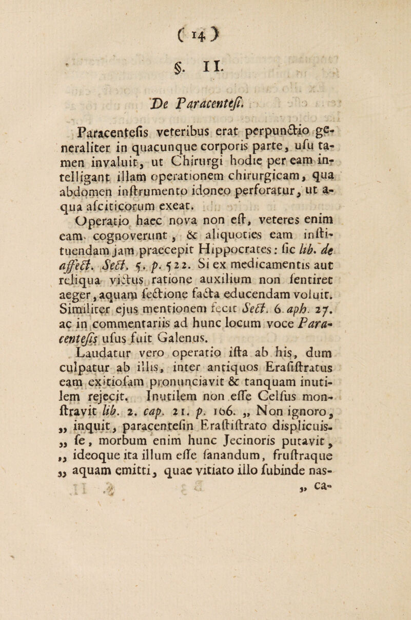 De Paracenteji. *, :- v j -' ; . '• '] >, \ ': Paracentefis veteribus erat perpun&io ge¬ neraliter in quacunque corporis parte, ufu ta¬ men invaluit, ut Chirurgi hodie per eam in- telligant illam operationem chirurgicam, qua abdomen inftrumento idoneo perforatur, ut a- qua afciticorum exeat. Operatio hacc nova non eft, veteres enim eam* cognoverunt, 6c aliquoties eam infti- tuendam jam praecepit Hippocrates: fic hb. de affetf. Sedi. 5. p. 522. Si ex medicamentis aut reliqua viihis ratione auxilium non ientiret aeger, aquam fe£hone ta£ta educendam voluit. Similiter ejus mentionem fecit Seft> 6 aph. 27. ac in commentariis ad hunc locum voce Para* centejis ufus fuit Galenus. Laudatur vero operatio ifta ab his, dum culpatur ab illis, inter antiquos Erafiftratus eam exitiofam pronuntiavit & tanquam inuti¬ lem rejecit. Inutilem non effe Celfus mon- ftravit lib. 2. cap. 11. p. 106. „ Non ignoro, ,, inquit, paracentefin Eraftiftrato displicuis- „ fe, morbum enim hunc Jecinoris putavit, ,, ideoque ita illum die fanandum, fruftraque aquam emitti, quae vitiato iilo fubinde nas-