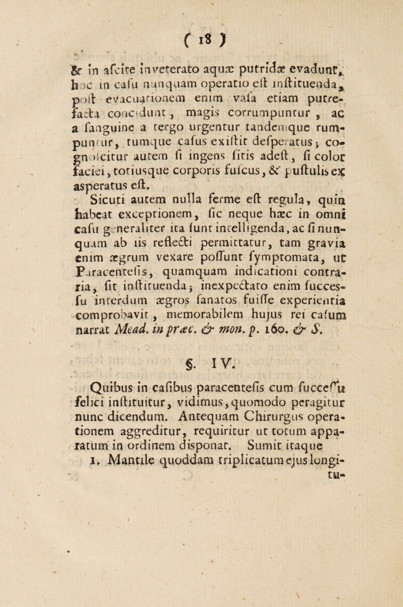 hac m cala nunquam operatio e it inftituenda9 poft evacuationem enim vafa etiam putre¬ facta concidunt, magis corrumpuntur, ac a faaguine a tergo urgentur tandemque rum- pun ur, tumque cafus exiftit defperatus; co- gn dcitur autem ft ingens litis adeft, fi color faciei,tonusque corporis fuicus,&‘ puftulisex asperatus eft. Sicuti autem nulla ferme eft regula, quia habeat exceptionem, fic neque htec in omni cafu g neraliter ita lunt inielligenda, ac fi nun¬ quam ab iis refledi permittatur, tam gravia enim argrum vexare poffunt fymptomata, ut Puracentefis, quamquam indicationi contra¬ ria, fit inftituendaj inexpedato enim fucces* fu interdum aegros fanatos fuiffe experienda comprobavit , memorabilem hujus rei cafum narrat Mead. in prae, & mon. p. x6o. & S, §. IV. Quibus in cafibus paracentefis cum fucce^tt felici inftxtuitur, vidimus,quomodo peragitur nunc dicendum. Antequam Chirurgus opera¬ tionem aggreditur, requiritur ut totum appa¬ ratum in ordinem disponat. Sumit itaque 1» Mantile quoddam triplicatum ejus longi-