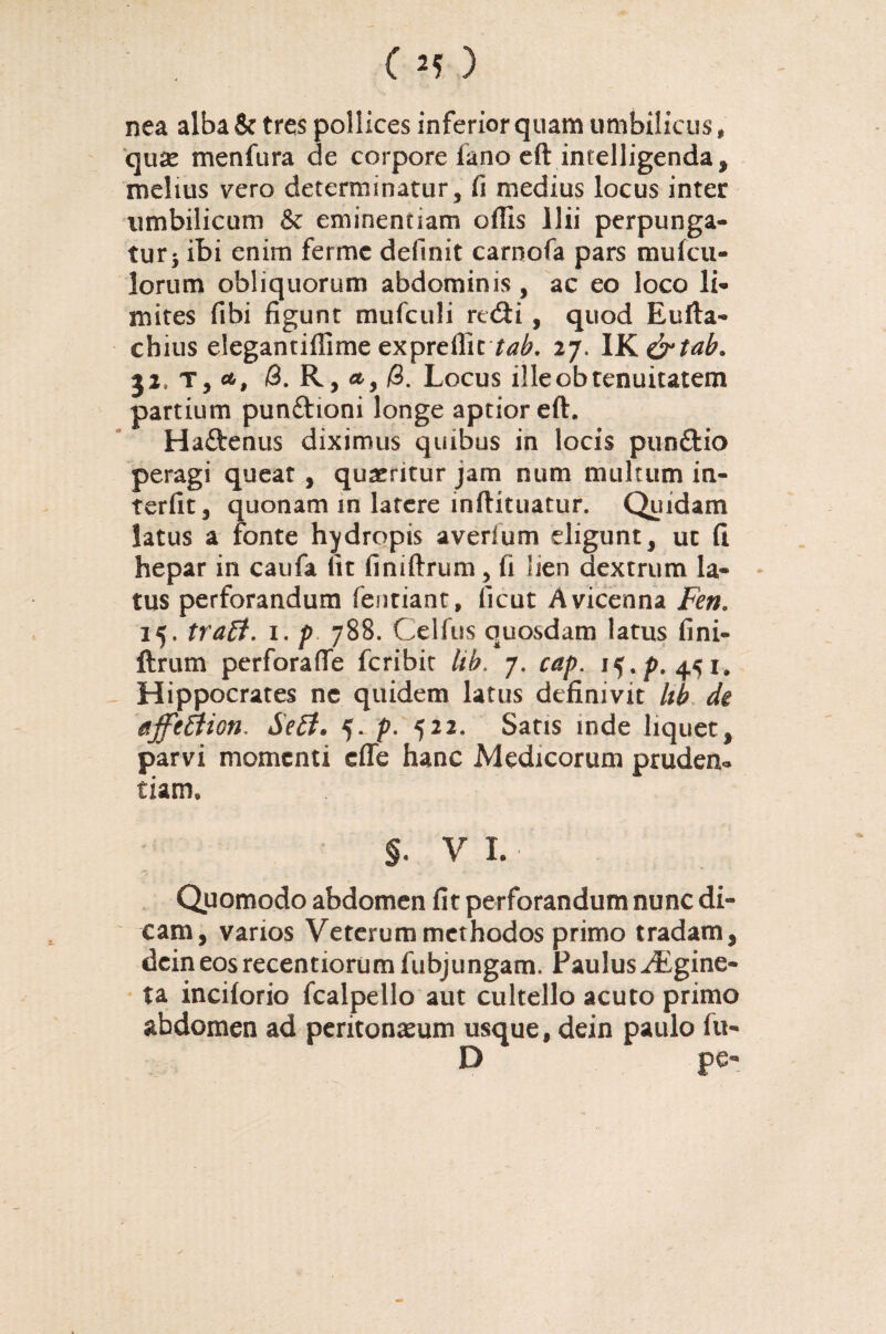 nea alba & tres pollices inferior quam umbilicus, quse menfura de corpore fano eft intelligenda, melius vero determinatur, fi medius locus inter umbilicum & eminentiam offis Ilii perpunga- tur5 ibi enim ferme definit carnofa pars mufcu- lorum obliquorum abdominis, ac eo loco li¬ mites fibi figunt mufculi rc<fti, quod Eufta- cbius elegantiffime expreflic tab. 27. IK&tah. T, /3. R, <t, /3. Locus illeobtenuitatem partium pun&ioni longe aptior eft. Ha&enus diximus quibus in locis punftio peragi queat , quaeritur jam num multum in¬ terfit, quonam in latere inftituatur. Quidam latus a fonte hydropis averfum eligunt, ut fi hepar in caufa fit finiftrum, fi lien dextrum la¬ tus perforandum fentiant, ficut Avicenna Fen, 15. trafl. 1. p 788. Celfus quosdam latus fini¬ ftrum perforafle fcribit Uh. 7. cap. 15./). 451. Hippocrates ne quidem latus definivit lib de uffeEtion, Se£t. 5. p. 522. Satis inde liquet, parvi momenti effe hanc Medicorum pruden¬ tiam, §♦ V I. Quomodo abdomen fit perforandum nunc di¬ cam, varios Veterum methodos primo tradam, dcineosrecentiorum fubjungam. Paulus^Lgine- ta inciforio fcalpello aut cultello acuto primo abdomen ad peritonaeum usque, dein paulo fu- D pe-