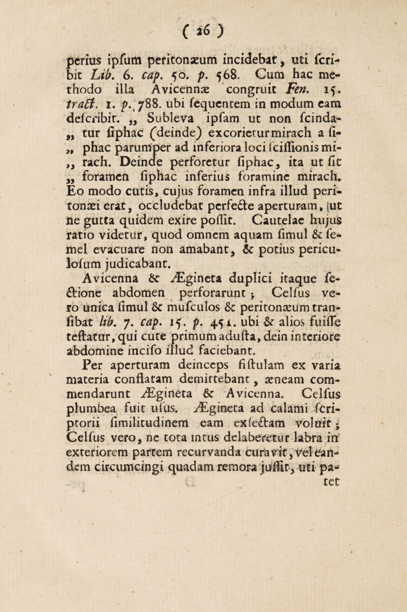(*) ' 7 \ perius ipfam peritonaeum incidebat, uti feri- bit Lib. 6. cap. 50. p. 568, Cum hac me¬ thodo illa Avicennae congruit Jm 15. traft. i. p.[ySS. ubi fequentem in modum eam deferibit. „ Subleva ipfam ut non fcinda- „ tur fiphac (deinde) excorietur mirach a fi- w phac parumper ad inferiora loci fciffionis mi- „ rach. Deinde perforetur fiphac, ita ut fit ,, foramen fiphac inferius foramine mirach. Eo modo cutis, cujus foramen infra illud peri¬ tonaei erat, occludebat perfefte aperturam, [ut ne gutta quidem exire poflit. Cautelae hujus ratio videtur, quod omnem aquam fimul & fe- mel evacuare non amabant, & potius pericu- lofum judicabant. Avicenna & JEgineta duplici itaque fe- dfcione abdomen perforarunt $ Celfus ve¬ ro unica fimul & mufculos & peritonaeum tran- fibat lib. 7. cap. 15. p. 451. ubi & alios fuiflfe teftatur,qui cute primumadufta,deininteriore abdomine incifo illud faciebant. Per aperturam deinceps fiftulam ex varia materia conflatam demittebant, aeneam com¬ mendarunt ^Egineta & Avicenna, Celfus plumbea fuit ufus. ^Egineta ad calami feri- ptorii fimilitudinem eam exfeftam voluit y Celfus vero, ne tota intus delaberetur labra in exteriorem partem recurvanda cura vitrei ean¬ dem circumcingi quadam remora juffit, uti pa¬ tet