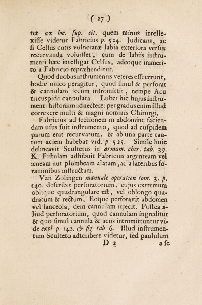 tet ex Joc. /#/>. cit. quem minus infelle- xifle videtur Fabricius p. 524. Judicans, ac fi Celfus cutis vulnerata labia exteriora vcrfus recurvanda voludfet, cum de labiis inftru- menti haec intclligat Celfus, adeoque immeri¬ to a Fabricio reprehenditur. Quod duobus in ftrumenus veteres effecerunt, hodie unico peragitur, quod fimul & perforat & cannulam iecum intromittit , nempe Acu tricuspide cannulata, Lubec hic hujusinftru- raent hiftoriamadnedtere: per gradus enim illud correxere multi & magni nominis Chirurgi, Fabricius ad fedtionem in abdomine facien¬ dam ufus fuit inllrumenro, quod ad cufpidem parum erat recurvatum, & ab una parte tan¬ tum aciem habebat vid. p. 525. Simile huic delineavit Scultetus in armam. chir. tab. 39. K. Fiftulam adhibuit Fabricius argenteam vel reneam aut plumbeam alatam, ac a lateribus fo¬ raminibus inftruftam. ' Van Zolingen manuale operatien tom. 3. p. 340. defcribit perforatorium, cujus extremum oblique quadrangulare eft, vel oblongo qua¬ dratum & re&um, Eoque perforavit abdomen vel lanceola, dein cannulam injecit. Poftea a- liud perforatorium, quod cannulam ingreditur & quo fimul cannula & acus intromittuntur vi¬ de expl p. 142. & fig tab 6 Illud inftrumen- tum Scultcto adferibere videtur, fed paululum D % a fe • —<«