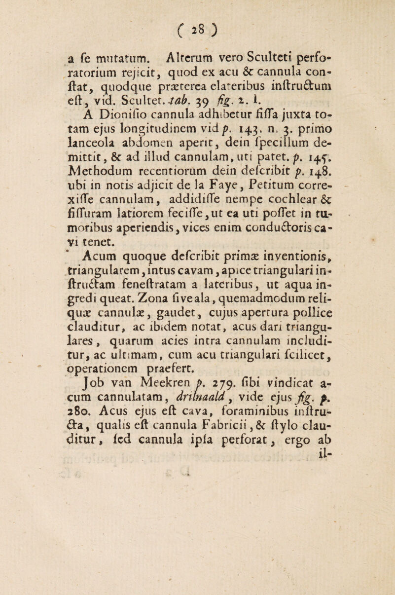 a fe mutatum. Alterum vero Sculteti perfo- ratorium rejicit, quod ex acu &c cannula con¬ flat, quodque praeterea elateribus inftruCtum eft, vid. Scultet. .tab. 39 fig. 2. i. A Dionifio cannula adhibetur fifTa juxta to¬ tam ejus longitudinem vid p. 143, n» 3. primo lanceola abdomen aperit, dein fpecillum de¬ mittit, & ad illud cannulam, uti patet, p. 144, Methodum recentiorum dein deferibit p. 148. ubi in notis adjicit de la Faye, Petitum corre- xiffe cannulam, addidifTe nempe cochlear & fifTuram latiorem fecifTe,ut ea uti poflet in ttt- moribus aperiendis, vices enim conduCtoris ca- vi tenet. Acum quoque deferibit primae inventionis, triangularem, intus cavam, apice triangulari in- ftruCtam feneftratam a lateribus, ut aqua in¬ gredi queat. Zona fiveala, quemadmodum reli¬ quae cannulae, gaudet, cujus apertura pollice clauditur, ac ibidem notat, acus dari triangu¬ lares , quarum acies intra cannulam includi¬ tur, ac ultimam, cum acu triangulari fcilicet, operationem praefert. Job van Meekren p. 279. fibi vindicat a- cum cannulatam, dritnaald, vide ejusjfjf. p. 280. Acus ejus eft cava, foraminibus inftru- Cta, qualis eft cannula Fabricii,& ftylo clau¬ ditur , fcd cannula ipla perforat, ergo ab ii-