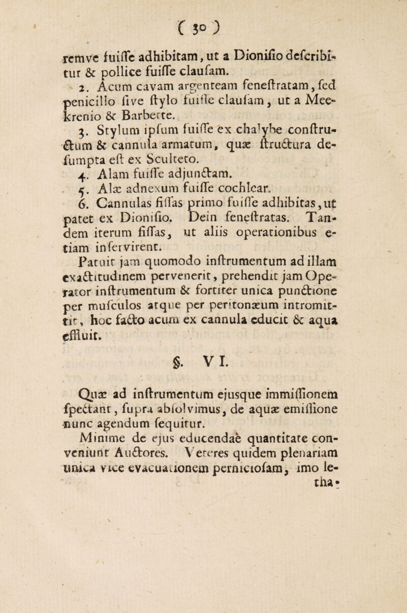 ® \ rcmve fuiffe adhibitam, ut a Dionifio deferibi- tur & pollice fuiffe claufam. 2. Acum cavam argenteam feneftratam, fed penicillo live ftylo fuifte claulam, ut a Mee- krenio & Barberte. 3. Stylum ipfum fuiffe ex cha!ybe conftru- £tum & cannula armatum, quae ftrudtura de- fumpta eft ex Sculteto. 4. Alam fuiffe adjun&am. 4. Alx adnexum fuiffe cochlear, 6. Cannulas filias primo fuiffe adhibitas,ut patet ex Dion i fio. De in feneftratas. Tan¬ dem iterum fiffas, ut aliis operationibus e- tiam in fer virent. Patuit jam quomodo inftrumentum ad illam exaftitudinem pervenerit, prehendit jam Ope¬ rator inftrumentum 6c fortiter unica pundtione per mufculos atque per peritonaeum intromit¬ tit , hoc fa&o acum ex cannula cducic & aqua effluit. §. VI. Quae ad inftrumentum ejusque immiffionem fpe&ant, fupra abiolvimus, de aquae emiffione •nunc agendum fequitur. Minime de ejus educendae quantitate con¬ veniunt Auftores. Veteres quidem plenariam unica vice evacuationem pcrmciofam, imo le- tha*