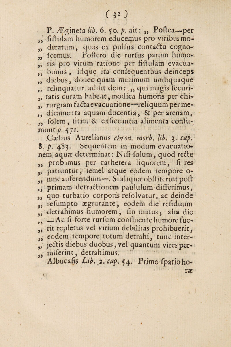 e ) P. yEgineta Ub. 6. 50. p. a it: „ Poilea— per ,, fiftuiam humorem educemus pro viribus mo- „ deratum, quas ex pullus conra&u cogno- 3, icemus. Poftero d;e rurfus parum humo- ,, ris pro virum ratione per fiflulam evacua* ,, bimus, idque ica coniequentbus deinceps „ diebus^ donec quam minimum undiquaque ,, relinquatur, addit dem qui magis fecuri* ,, tatis curam habent, modica humoris per chi« „ rurgiam fa&aevacuatione—reliquum per me- ,, dicamenta aquam ducentia, & per arenam, 33 foiem 3 fitim Sc exficcantia alimenta confu- numt p 571. Caelius Aurelianus chron. morb. Ub. 3. cap. 8. p. 483. bcquentem in modum evacuatio¬ nem aqure determinat: Nifi folurri, quod refte 33 probimus per cathetera liquorem, fi res patiuntur, iemel atque eodem tempore o- 3, mne auferendum—. Siahquseobltiterintpoft sy primam detraftionem paululum differimus, ,3 quo turbatio corporis rdolvatur, ac deinde 3, refumpto aegrorante, eodem die refiduum 33 detrahimus humorem, fin minus5 alta die ,3 —Ac fi forte rurfum confluente humore fue- 3, rit repletus vel virium debiliras prohibuerit, 3, eodem tempore totum detrahi, tunc inter- 3, je£tis diebus duobus, vel quantum viresper- 5, raiferint, detrahimus. ' Albucafis Lib. 3. cap. 54, Primo fpatioho- xx ■ t *