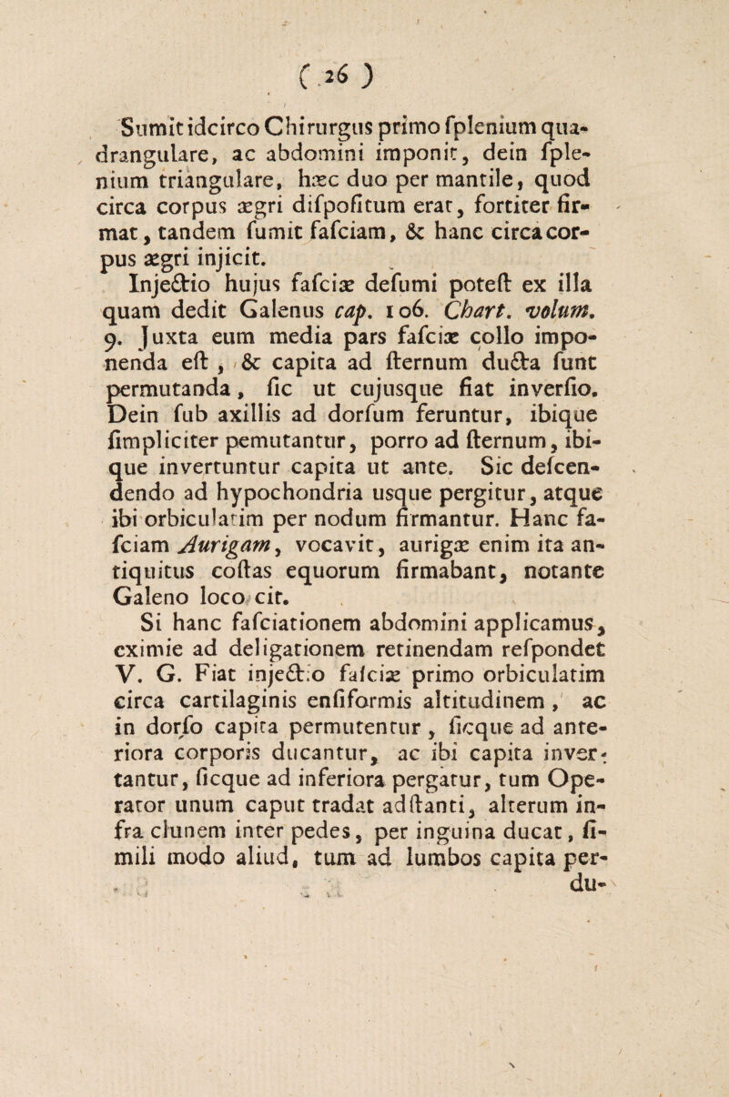 t*) Sumit idcirco Chirurgus primo fplenium qua¬ drangulare, ac abdomini imponit, dein fple¬ nium triangulare, hxc duo per mantile, quod circa corpus aegri difpofitura erat, fortiter fir- ' mat, tandem fumic fafciam, &c hanc circa cor¬ pus aegri injicit. Injeftio hujus fafciae defumi poteft ex illa quam dedit Galenus cap. 106. Chart. volum. 9. Juxta eum media pars fafcix collo impo¬ nenda eft , & capita ad fternum dufta funt permutanda, fic ut cujusque fiat inyerfio. Dein fub axillis ad dorfum feruntur, ibique fimpliciter pemutantur, porro ad fternum, ibi¬ que invertuntur capita ut ante. Sic defcen- dendo ad hypochondria usque pergitur, atque ibi orbiculatim per nodum firmantur. Hanc fa¬ fciam Aurigam y vocavit, aurigse enim ita an¬ tiquitus coftas equorum firmabant, notante Galeno loco cir. Si hanc fafciationem abdomini applicamus, eximie ad deligarionem retinendam refpondet V. G. Fiat inje&.o falcis primo orbiculatim circa cartilaginis enfiformis altitudinem , ac in dorfo capita permutentur, ficque ad ante¬ riora corporis ducantur, ac ibi capita inver^ tantur, ficque ad inferiora pergatur, tum Ope¬ rator unum caput tradat aditanti, alterum in¬ fra clunem inter pedes, per inguina ducat, 11- mili modo aliud, tum ad lumbos capita per- \