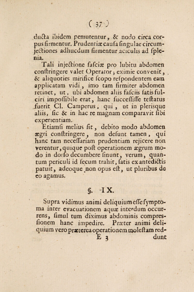 ( 37.0 dufta ibidem pemutentur* &* nodo circa cor¬ pus firmentur. Prudentiae caufa fingulaecircum- jefbiones adhucdum firmentur acicuhs ad fple- nia. Tali inje£Hone fafeiae pro lubiru abdomen conftringere valet Operaror* eximie convenit, & aliquoties mirifice fcopo refpondentem eam applicatam vidi, imo tam firmiter abdomen retinet, ut, ubi abdomen aliis fafeiis fatis ful¬ ciri impoftibile erat, hanc fucceflifle teftatus fuerit Cl. Camperus, qui , ut in plerisque aliis, fic & in hac re magnam comparavit fibi experientiam. Etiamfi melius fit, debito modo abdomen aegri conftringere, non defunt tamen , qui hanc tam neceffariam prudentiam rejicere non verentur,quique poft operationem aegrum mo¬ do in doifo decumbere finunt, verum , quan¬ tum periculi id fecum trahit, fatis exantedi&is patuit, adeoque .non opus eft, ut pluribus de eo agamus. §. IX. Supra vidimus animi deliquium eftefympto- ma inter evacuationem aquae interdum occur¬ rens, fimul tum diximus abdominis compres- fionem hanc impedire. Praeter animi deli¬ quium vero praeterea operationem moleftam red-
