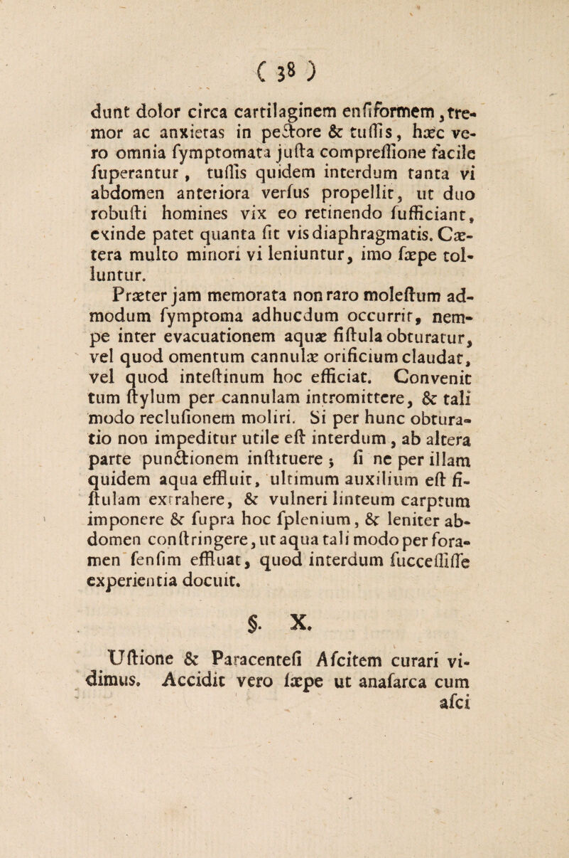 dunt dolor circa cartilaginem enfsformem 3tre¬ mor ac anxietas in peftore & tuflls, ha^c ve¬ ro omnia fymptomata jufta compreffione facile fuperantur , tuftls quidem interdum tanta vi abdomen anteriora verius propellit, ut duo robufti homines vix eo retinendo fufficiant» exinde patet quanta fit vis diaphragmatis. Cx- tera multo minori vi leniuntur, imo fxpe tol¬ luntur,, Praeter jam memorata non raro molelhim ad¬ modum fymptoma adhucdum occurrit, nem¬ pe inter evacuationem aquae fiftula obturatur, vel quod omentum cannulae orificium claudat, vel quod inteftinum hoc efficiat. Convenit tum ftylum per cannulam intromittere, & tali modo reclufionem moliri. Si per hunc obtura¬ tio non impeditur utile eft interdum , ab altera parte punctionem inftituere 5 fi ne per illam quidem aqua effluit, ultimum auxilium eft fi» ftulam extrahere, & vulneri linteum carptum imponere & fupra hoc fplenium, & leniter ab¬ domen conftringere, ut aqua tali modo per fora¬ men fenfim effluat , quod interdum fucceffifte experientia docuit. §. X, t Uftione & Paracentefi Afcitem curari vi¬ dimus, Accidit vero Ixpe ut anafarca cum afei