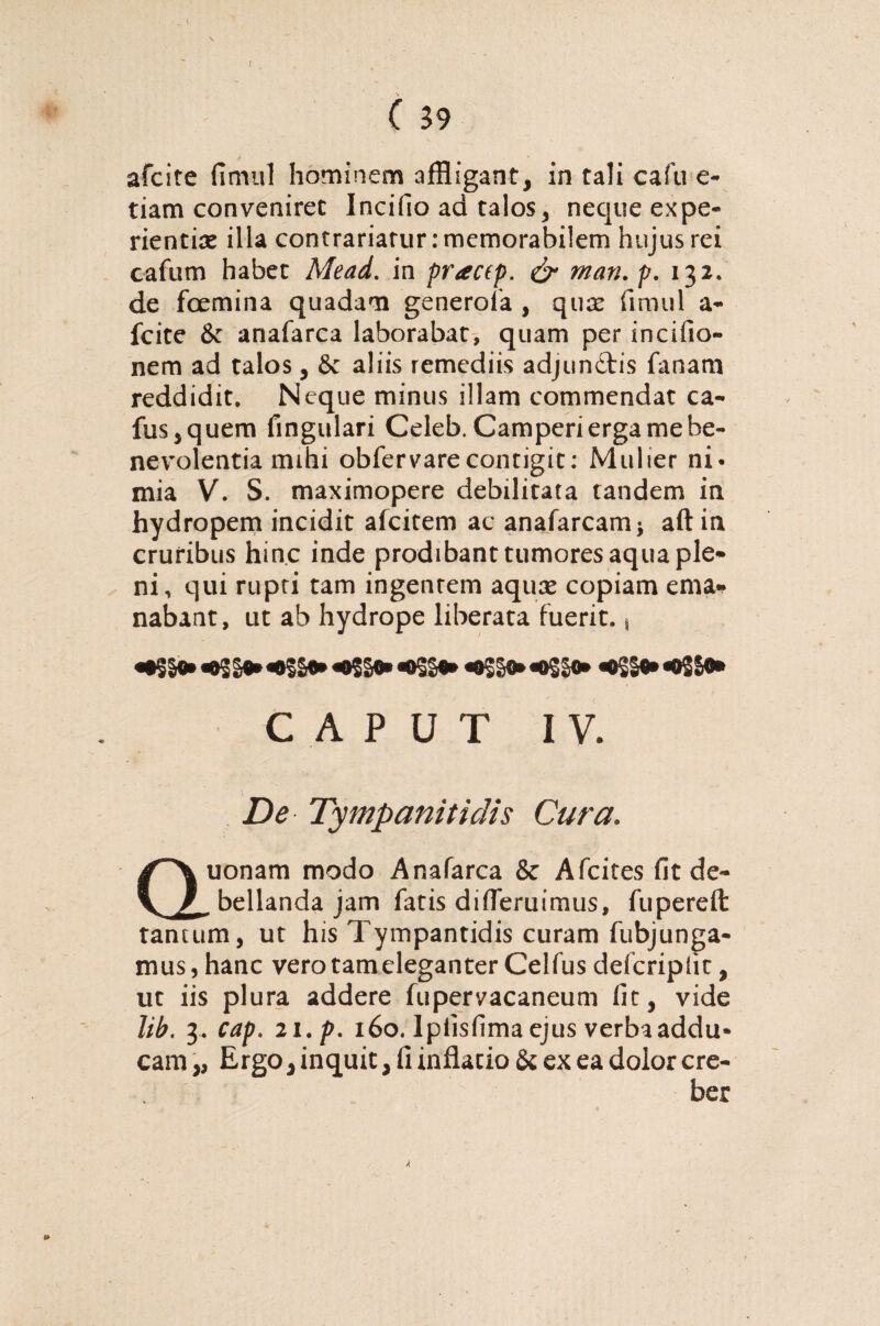 y _ _ afcite fimul hominem affligant, in tali cafu e- tiam conveniret Incifio ad talos, neque expe¬ rientias illa contrariarur: memorabilem hujus rei cafum habet Mead. in practp. & man. p. 132. de foemina quadam generofa , quas fimul a* fcite & anafarca laborabat, quam per incifio- nem ad talos, 6c aliis remediis adjiin&is fanam reddidit. Neque minus illam commendat ca- fus,quem fingulari Celeb. Camperi erga me be¬ nevolentia mihi obfervarecontigit: Mulier ni* mia V. S. maximopere debilitata tandem in hydropem incidit afcitem ac anafarcam* aft in cruribus hinc inde prodibant tumores aqua ple¬ ni, qui rupti tam ingentem aquas copiam ema¬ nabant, ut ab hydrope liberata fuerit., «tSSt» «05 St» «tSSt» «o$go« «o5§t* «oSS®* «os St» «tSSt» «0SS0» CAPUT IV. De Tympanitidis Cura. Quonam modo Anafarca & Afcites fit de- .bellanda jam fatis difieruimus, fupereft tantum, ut his Tympantidis curam fubjunga¬ mus, hanc vero tam eleganter Celfus defcriplit, ut iis plura addere fupervacaneum fit, vide lib. 3. cap. 2 i.p. 160. Ipiisfima ejus verba addu¬ cam ,, Ergo, inquit, fi inflatio & ex ea dolor cre¬ ber