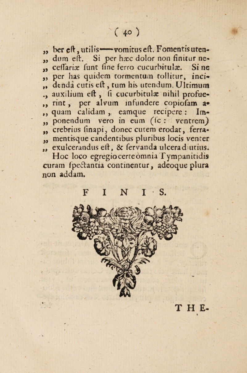 ( 40 ) ,, ber eft, utilis——vomitus eft. Fomentis uten- „ dum eft. Si per hxc dolor non finitur ne- „ ceflarix funt fine ferro cucurbitula. Si ne ,, per has quidem tormentum tollitur, inci- „ dtnda cutis eft , tum his utendum. Ultimum auxilium eft , fi cucurbitulae nihil profue- ,, rint, per alvum infundere copiofam a* ,, quam calidam , eamque recipere: Im- ,, ponendum vero in eum (Tc : ventrem} ,, crebrius finapi3 donec cutem erodat, ferra- ,, mentisque candentibus pluribus locis venter ,, exulcerandus eft, & fervanda ulcerad-utius. Hoc loco egregio certe omnia Tympanitidis curam fpeftantia continentur, adeoque plura non addam. F I N 13. THE- / l