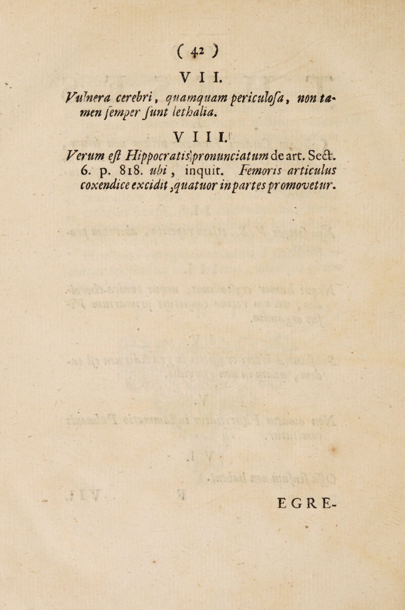 s VII. Vuhera cerebri, quamquam periculofa, non ta- menfemper Junt lethalia. VII I. Verum efi Hippocratislpronunciatum de art. Sc£L 6. p. 818. ubi, inquir. Femoris articulus coxendice excidit ,quatuor inpartes promovetur. EGRE-