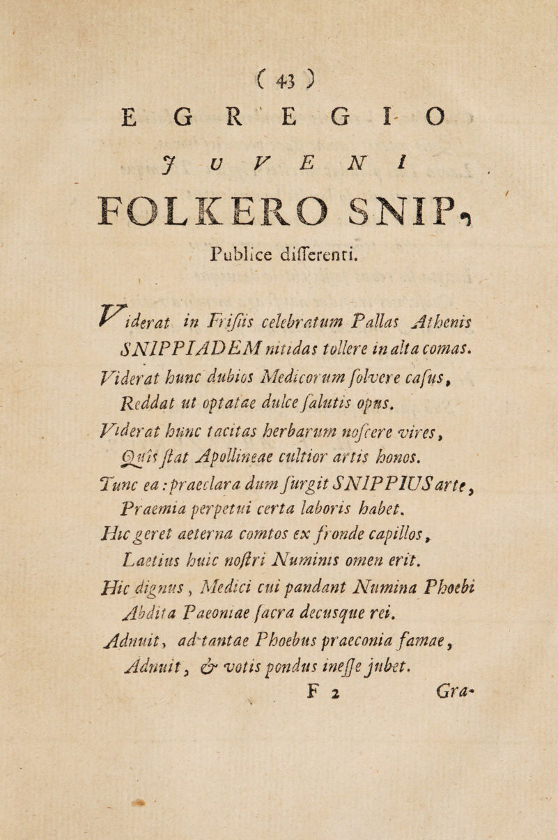 ( +3 ) < s ’ y u v e n i FOLKERO SNIPi Publice differenti. V*\ der at in Frifiis celebratum Fallas Athenis SN1PPIADEMnitidas tollere inalta conias* Viderat hunc dubios Medicorum folvere cafus, Reddat ut optatae dulce falutis opus, Viderat hunc tacitas herbarum nofcere vires, Quis jiat Apollineae cultior artis honos. Tunc ea:praeclara dum jurgit SN1PP1USarte > Praemia perpetui certa laboris habet. Hic geret aeterna comtos ex fr onde capillos, Laetius huic nojiri Numinis omen erit. Hic dignus , Medici cui pandant Numina Phoebi Abdita Paeoniae facra decusque rei. Admitti ad^tantae Phoebus praeconia famae, Adriuit i & votis pondus inejje jubet.