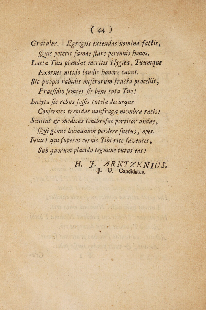 Gratulor. Egregiis extendas nomina faffis, fluis poterit famae flare perennis honos. Laeta Tuis plaudat mentis Hygiea, Tuumque Exornet nitido laudis honore caput♦ Sic pulpis rabidis mi ferorum fracfa procellis 5 Praejidio femperjit bene tuta 'luo! Inclyta fic rebusfeffis tutela decusque Conferves trepidae naufraga membra ratis/ Sentiat & medicas tenebrofae portitor undae9 fui genus humanum perdere paetus, opes. * Felix! quijuperos cernis Tibi rite faventes, iS*ab quorum placido tegmine tutus eas! H. J. ARNTZRNlUS. ]• U. Candidatos»