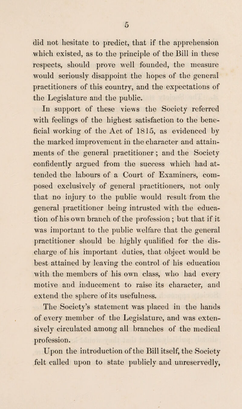 did not hesitate to predict, that if the apprehension which existed, as to the principle of the Bill in these respects, should prove well founded, the measure would seriously disappoint the hopes of the general practitioners of this country, and the expectations of the Legislature and the public. In support of these views the Society referred with feelings of the highest satisfaction to the bene¬ ficial working of the Act of 1815, as evidenced by the marked improvement in the character and attain¬ ments of the general practitioner; and the Society confidently argued from the success which had at¬ tended the labours of a Court of Examiners, com¬ posed exclusively of general practitioners, not only that no injury to the public would result from the general practitioner being intrusted with the educa¬ tion of his own branch of the profession ; but that if it was important to the public welfare that the general practitioner should be highly qualified for the dis¬ charge of his important duties, that object would be best attained by leaving the control of his education with the members of his own class, who had every motive and inducement to raise its character, and extend the sphere of its usefulness. The Society’s statement was placed in the hands of every member of the Legislature, and was exten¬ sively circulated among all branches of the medical profession. Upon the introduction of the Bill itself, the Society felt called upon to state publicly and unreservedly,