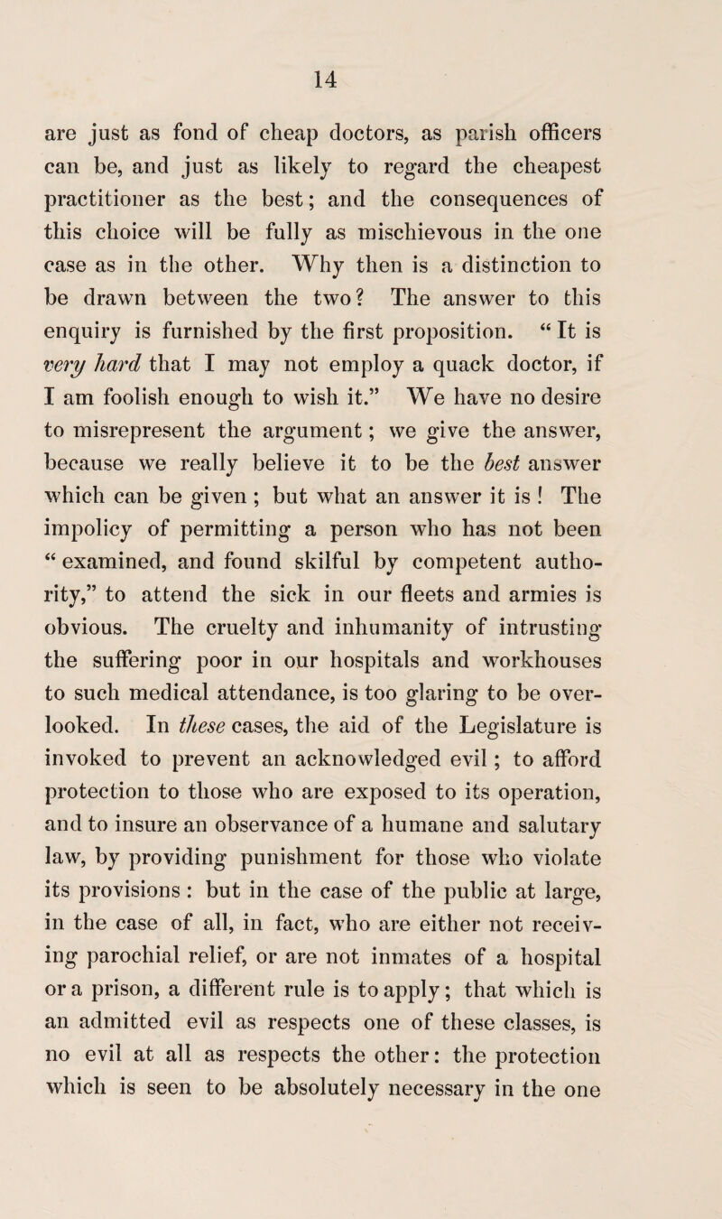 are just as fond of cheap doctors, as parish officers can be, and just as likely to regard the cheapest practitioner as the best; and the consequences of this choice will be fully as mischievous in the one case as in the other. Why then is a distinction to be drawn between the two? The answer to this enquiry is furnished by the first proposition. “ It is very hard that I may not employ a quack doctor, if I am foolish enough to wish it.” We have no desire to misrepresent the argument; we give the answer, because we really believe it to be the best answer which can be given ; but what an answer it is ! The impolicy of permitting a person who has not been 44 examined, and found skilful by competent autho¬ rity,” to attend the sick in our fleets and armies is obvious. The cruelty and inhumanity of intrusting the suffering poor in our hospitals and workhouses to such medical attendance, is too glaring to be over¬ looked. In these cases, the aid of the Legislature is invoked to prevent an acknowledged evil; to afford protection to those who are exposed to its operation, and to insure an observance of a humane and salutary law, by providing punishment for those who violate its provisions : but in the case of the public at large, in the case of all, in fact, who are either not receiv¬ ing parochial relief, or are not inmates of a hospital or a prison, a different rule is to apply; that which is an admitted evil as respects one of these classes, is no evil at all as respects the other: the protection which is seen to be absolutely necessary in the one