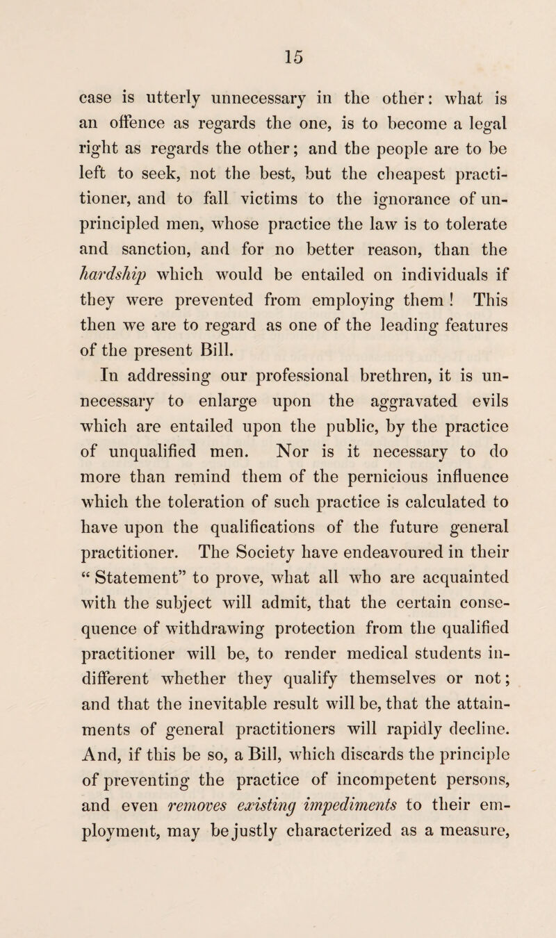 case is utterly unnecessary in the other: what is an offence as regards the one, is to become a legal right as regards the other; and the people are to be left to seek, not the best, hut the cheapest practi¬ tioner, and to fall victims to the ignorance of un¬ principled men, whose practice the law is to tolerate and sanction, and for no better reason, than the hardship which would be entailed on individuals if they were prevented from employing them ! This then we are to regard as one of the leading features of the present Bill. In addressing our professional brethren, it is un¬ necessary to enlarge upon the aggravated evils which are entailed upon the public, by the practice of unqualified men. Nor is it necessary to do more than remind them of the pernicious influence which the toleration of such practice is calculated to have upon the qualifications of the future general practitioner. The Society have endeavoured in their “ Statement” to prove, what all who are acquainted with the subject will admit, that the certain conse¬ quence of withdrawing protection from the qualified practitioner will be, to render medical students in¬ different whether they qualify themselves or not; and that the inevitable result will be, that the attain¬ ments of general practitioners will rapidly decline. And, if this be so, a Bill, which discards the principle of preventing the practice of incompetent persons, and even removes existing impediments to their em¬ ployment, may be justly characterized as a measure,