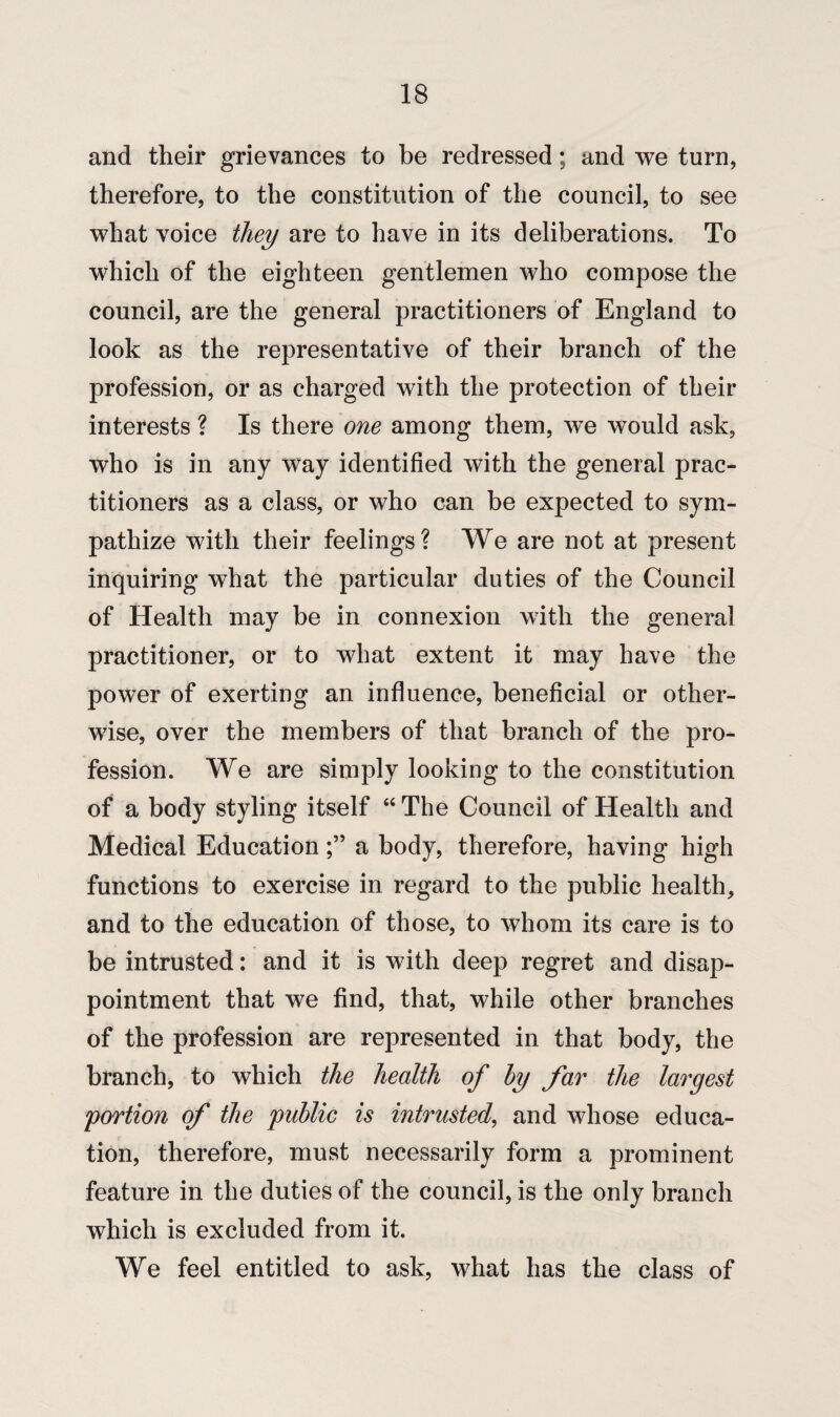 and their grievances to be redressed; and we turn, therefore, to the constitution of the council, to see what voice they are to have in its deliberations. To which of the eighteen gentlemen who compose the council, are the general practitioners of England to look as the representative of their branch of the profession, or as charged with the protection of their interests ? Is there one among them, we would ask, who is in any way identified with the general prac¬ titioners as a class, or who can be expected to sym¬ pathize with their feelings? We are not at present inquiring what the particular duties of the Council of Health may be in connexion with the general practitioner, or to what extent it may have the power of exerting an influence, beneficial or other¬ wise, over the members of that branch of the pro¬ fession. We are simply looking to the constitution of a body styling itself “ The Council of Health and Medical Educationa body, therefore, having high functions to exercise in regard to the public health, and to the education of those, to whom its care is to be intrusted: and it is with deep regret and disap¬ pointment that we find, that, while other branches of the profession are represented in that body, the branch, to which the health of by far the largest 'portion of the public is intrusted, and whose educa¬ tion, therefore, must necessarily form a prominent feature in the duties of the council, is the only branch which is excluded from it. We feel entitled to ask, what has the class of
