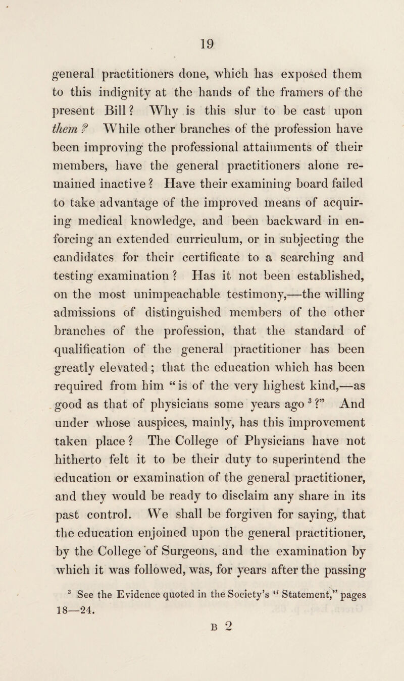general practitioners done, which has exposed them to this indignity at the hands of the framers of the present Bill ? Why is this slur to be cast upon them f While other branches of the profession have been improving the professional attainments of their members, have the general practitioners alone re¬ mained inactive ? Have their examining board failed to take advantage of the improved means of acquir¬ ing medical knowledge, and been backward in en¬ forcing an extended curriculum, or in subjecting the candidates for their certificate to a searching and testing examination ? Has it not been established, on the most unimpeachable testimony,—the willing admissions of distinguished members of the other branches of the profession, that the standard of qualification of the general practitioner has been greatly elevated; that the education which has been required from him “ is of the very highest kind,—as good as that of physicians some years ago 3 ?” And under whose auspices, mainly, has this improvement taken place ? The College of Physicians have not hitherto felt it to be their duty to superintend the education or examination of the general practitioner, and they would be ready to disclaim any share in its past control. We shall be forgiven for saying, that the education enjoined upon the general practitioner, by the College of Surgeons, and the examination by which it was followed, was, for years after the passing 3 See the Evidence quoted in the Society’s “ Statement,” pages 18—24. B 2