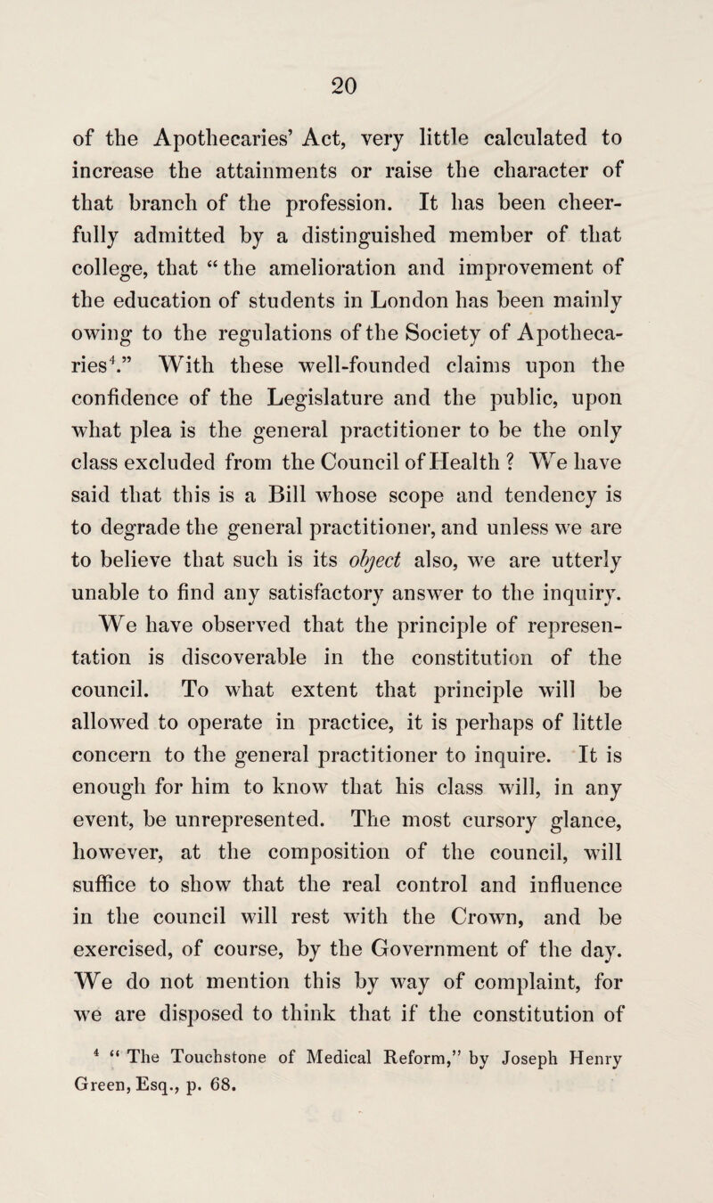 of the Apothecaries’ Act, very little calculated to increase the attainments or raise the character of that branch of the profession. It has been cheer¬ fully admitted by a distinguished member of that college, that “ the amelioration and improvement of the education of students in London has been mainly owing to the regulations of the Society of Apotheca¬ ries4.” With these well-founded claims upon the confidence of the Legislature and the public, upon what plea is the general practitioner to be the only class excluded from the Council of Health ? We have said that this is a Bill whose scope and tendency is to degrade the general practitioner, and unless we are to believe that such is its object also, we are utterly unable to find any satisfactory answer to the inquiry. We have observed that the principle of represen¬ tation is discoverable in the constitution of the council. To what extent that principle will be allowed to operate in practice, it is perhaps of little concern to the general practitioner to inquire. It is enough for him to know that his class will, in any event, be unrepresented. The most cursory glance, however, at the composition of the council, will suffice to show that the real control and influence in the council will rest with the Crown, and be exercised, of course, by the Government of the day. We do not mention this by w7ay of complaint, for w7e are disposed to think that if the constitution of 4 “ The Touchstone of Medical Reform,” by Joseph Henry Green, Esq., p. 68.