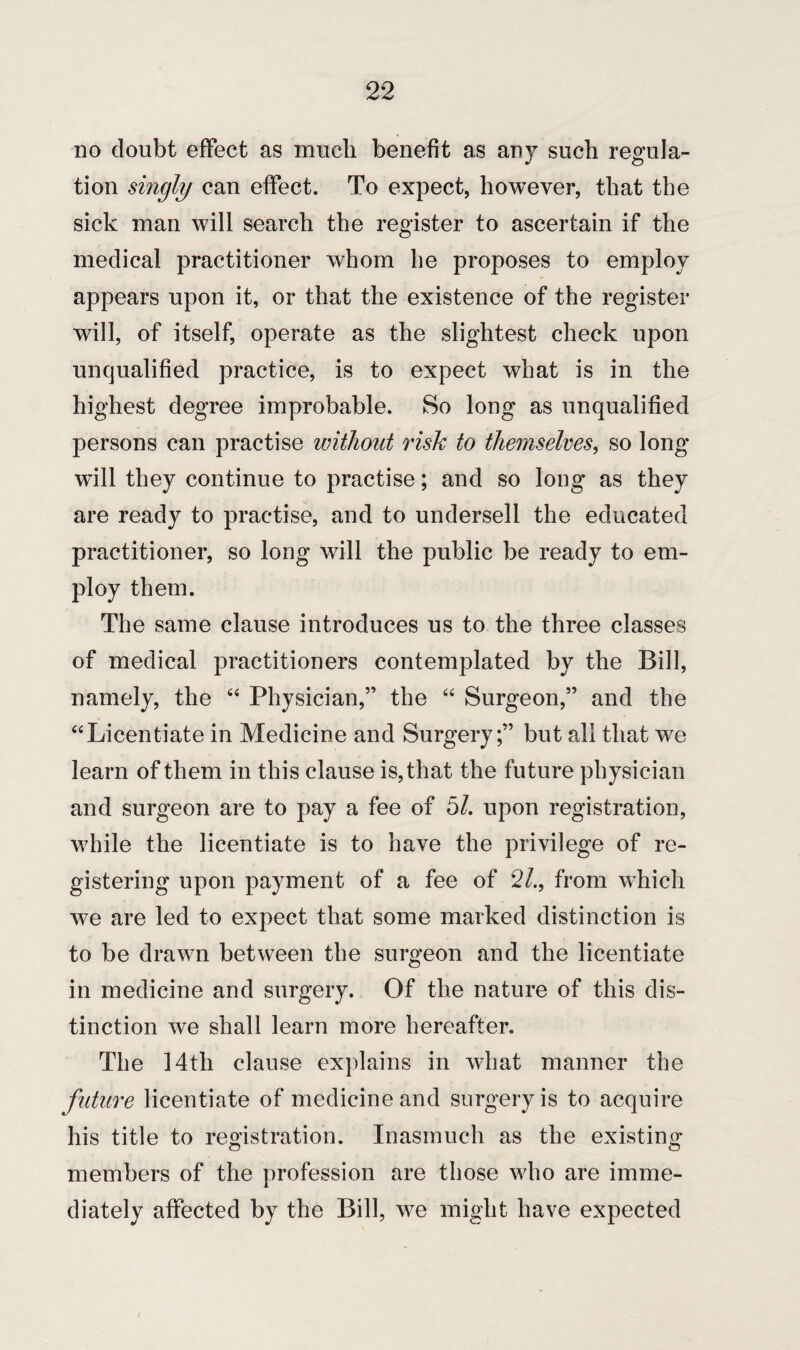 no doubt effect as much benefit as any such regula¬ tion singly can effect. To expect, however, that the sick man will search the register to ascertain if the medical practitioner whom he proposes to employ appears upon it, or that the existence of the register will, of itself, operate as the slightest check upon unqualified practice, is to expect what is in the highest degree improbable. So long as unqualified persons can practise without risk to themselves, so long will they continue to practise; and so long as they are ready to practise, and to undersell the educated practitioner, so long will the public be ready to em¬ ploy them. The same clause introduces us to the three classes of medical practitioners contemplated by the Bill, namely, the 44 Physician,” the 44 Surgeon,” and the “Licentiate in Medicine and Surgery;” but all that we learn of them in this clause is, that the future physician and surgeon are to pay a fee of 5/. upon registration, while the licentiate is to have the privilege of re¬ gistering upon payment of a fee of 2/., from which we are led to expect that some marked distinction is to be drawn between the surgeon and the licentiate in medicine and surgery. Of the nature of this dis¬ tinction we shall learn more hereafter. The 14th clause explains in what manner the future licentiate of medicine and surgery is to acquire his title to registration. Inasmuch as the existing members of the profession are those who are imme¬ diately affected by the Bill, we might have expected