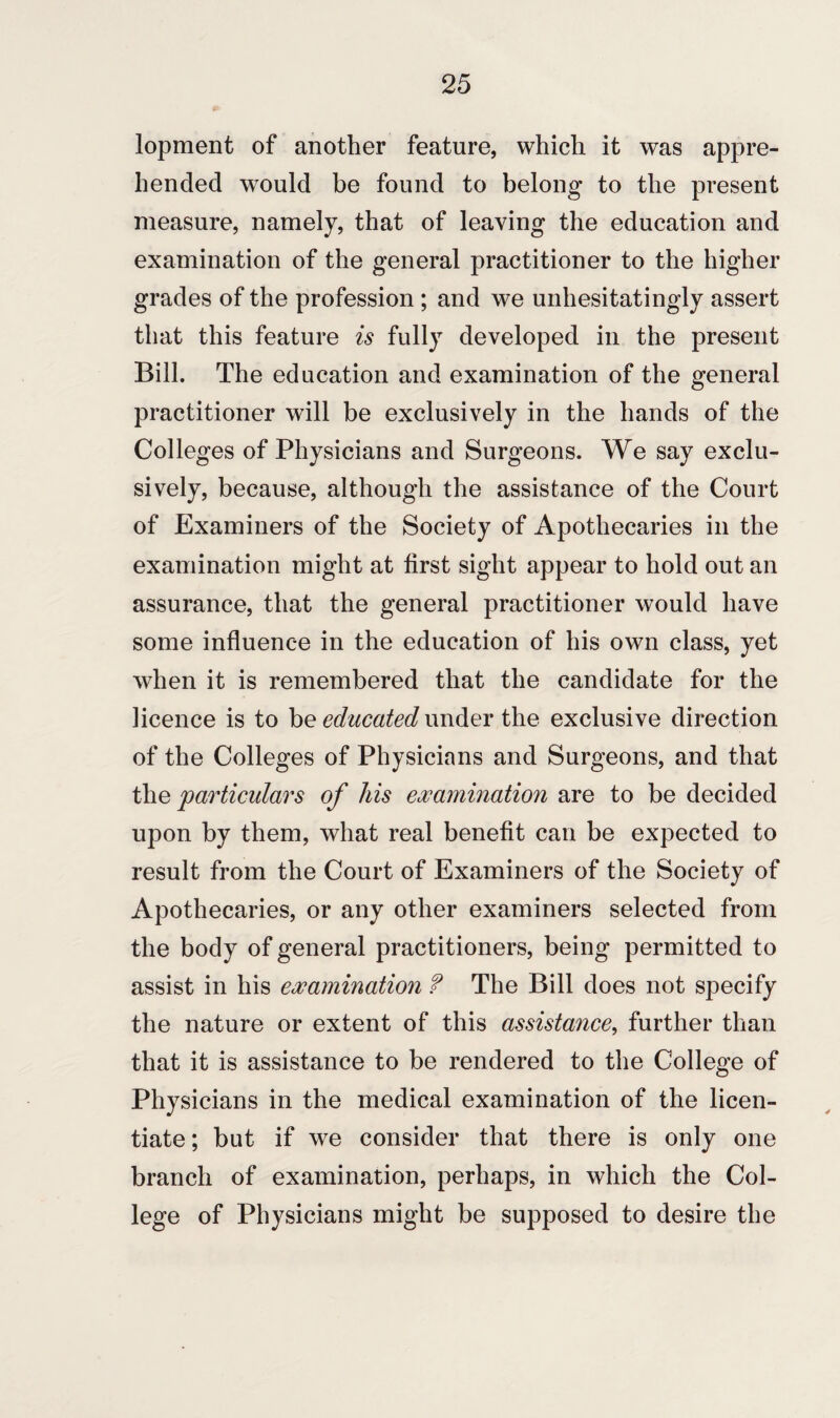 lopment of another feature, which it was appre¬ hended wrould be found to belong to the present measure, namely, that of leaving the education and examination of the general practitioner to the higher grades of the profession ; and we unhesitatingly assert that this feature is fully developed in the present Bill. The education and examination of the general practitioner will be exclusively in the hands of the Colleges of Physicians and Surgeons. We say exclu¬ sively, because, although the assistance of the Court of Examiners of the Society of Apothecaries in the examination might at first sight appear to hold out an assurance, that the general practitioner would have some influence in the education of his own class, yet when it is remembered that the candidate for the licence is to be educated under the exclusive direction of the Colleges of Physicians and Surgeons, and that the particulars of his examination are to be decided upon by them, what real benefit can be expected to result from the Court of Examiners of the Society of Apothecaries, or any other examiners selected from the body of general practitioners, being permitted to assist in his examination f The Bill does not specify the nature or extent of this assistance, further than that it is assistance to be rendered to the College of Physicians in the medical examination of the licen¬ tiate ; but if we consider that there is only one branch of examination, perhaps, in which the Col¬ lege of Physicians might be supposed to desire the