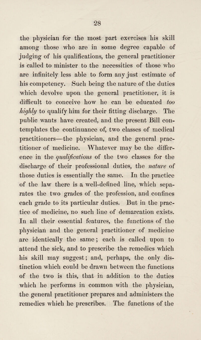 the physician for the most part exercises his skill among those who are in some degree capable of judging of his qualifications, the general practitioner is called to minister to the necessities of those who are infinitely less able to form any just estimate of his competency. Such being the nature of the duties which devolve upon the general practitioner, it is difficult to conceive how he can be educated too highly to qualify him for their fitting discharge. The public wants have created, and the present Bill con¬ templates the continuance of, two classes of medical practitioners—the physician, and the general prac¬ titioner of medicine. Whatever may be the differ¬ ence in the qualifications of the two classes for the discharge of their professional duties, the nature of those duties is essentially the same. In the practice of the law there is a well-defined line, which sepa¬ rates the two grades of the profession, and confines each grade to its particular duties. But in the prac¬ tice of medicine, no such line of demarcation exists. In all their essential features, the functions of the physician and the general practitioner of medicine are identically the same; each is called upon to attend the sick, and to prescribe the remedies which his skill may suggest; and, perhaps, the only dis¬ tinction which could be drawn between the functions of the two is this, that in addition to the duties which he performs in common with the physician, the general practitioner prepares and administers the remedies which he prescribes. The functions of the