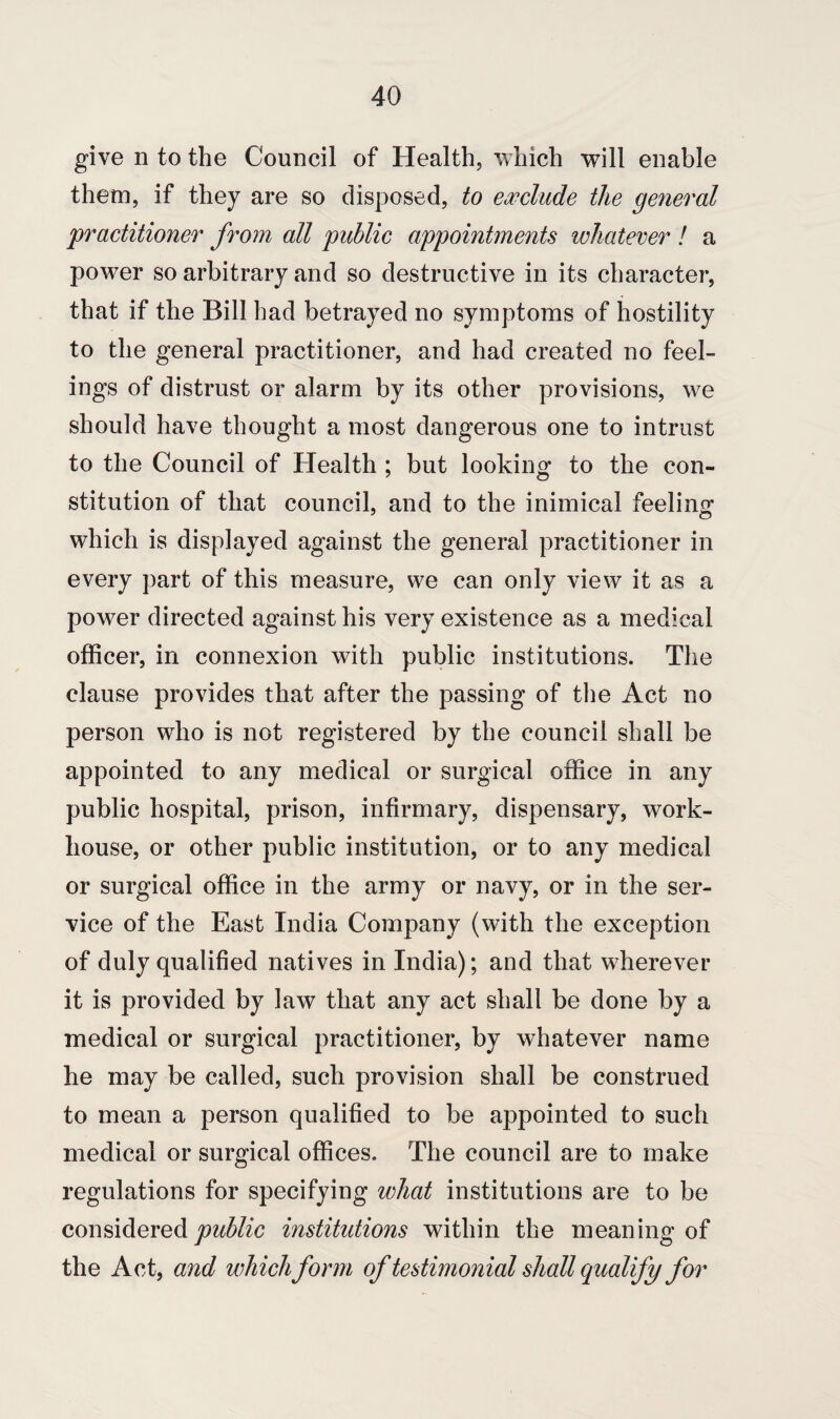 give n to the Council of Health, which will enable them, if they are so disposed, to exclude the general 'practitioner from all public appointments whatever ! a power so arbitrary and so destructive in its character, that if the Bill had betrayed no symptoms of hostility to the general practitioner, and had created no feel¬ ings of distrust or alarm by its other provisions, we should have thought a most dangerous one to intrust to the Council of Health ; but looking to the con¬ stitution of that council, and to the inimical feeling which is displayed against the general practitioner in every part of this measure, we can only view it as a power directed against his very existence as a medical officer, in connexion with public institutions. The clause provides that after the passing of the Act no person who is not registered by the council shall be appointed to any medical or surgical office in any public hospital, prison, infirmary, dispensary, work- house, or other public institution, or to any medical or surgical office in the army or navy, or in the ser¬ vice of the East India Company (with the exception of duly qualified natives in India); and that wherever it is provided by law that any act shall be done by a medical or surgical practitioner, by whatever name he may be called, such provision shall be construed to mean a person qualified to be appointed to such medical or surgical offices. The council are to make regulations for specifying what institutions are to be considered public institutions within the meaning of the Act, and which form of testimonial shall qualify for