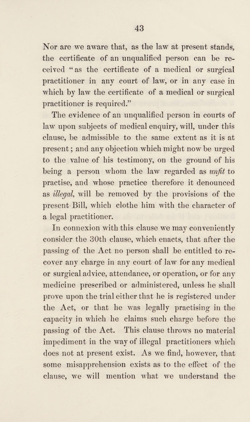 Nor are we aware that, as the law at present stands, the certificate of an unqualified person can be re¬ ceived “ as the certificate of a medical or surgical practitioner in any court of law, or in any case in which by law the certificate of a medical or surgical practitioner is required.” The evidence of an unqualified person in courts of law upon subjects of medical enquiry, will, under this clause, be admissible to the same extent as it is at present; and any objection which might now be urged to the value of his testimony, on the ground of his being a person whom the law regarded as unfit to practise, and whose practice therefore it denounced as illegal, will be removed by the provisions of the present Bill, which clothe him with the character of a legal practitioner. In connexion with this clause we may conveniently consider the 30th clause, which enacts, that after the passing of the Act no person shall be entitled to re¬ cover any charge in any court of law for any medical or surgical advice, attendance, or operation, or for any medicine prescribed or administered, unless he shall prove upon the trial either that he is registered under the Act, or that he was legally practising in the capacity in which he claims such charge before the passing of the Act. This clause throws no material impediment in the way of illegal practitioners which does not at present exist. As we find, however, that some misapprehension exists as to the effect of the clause, we will mention what we understand the