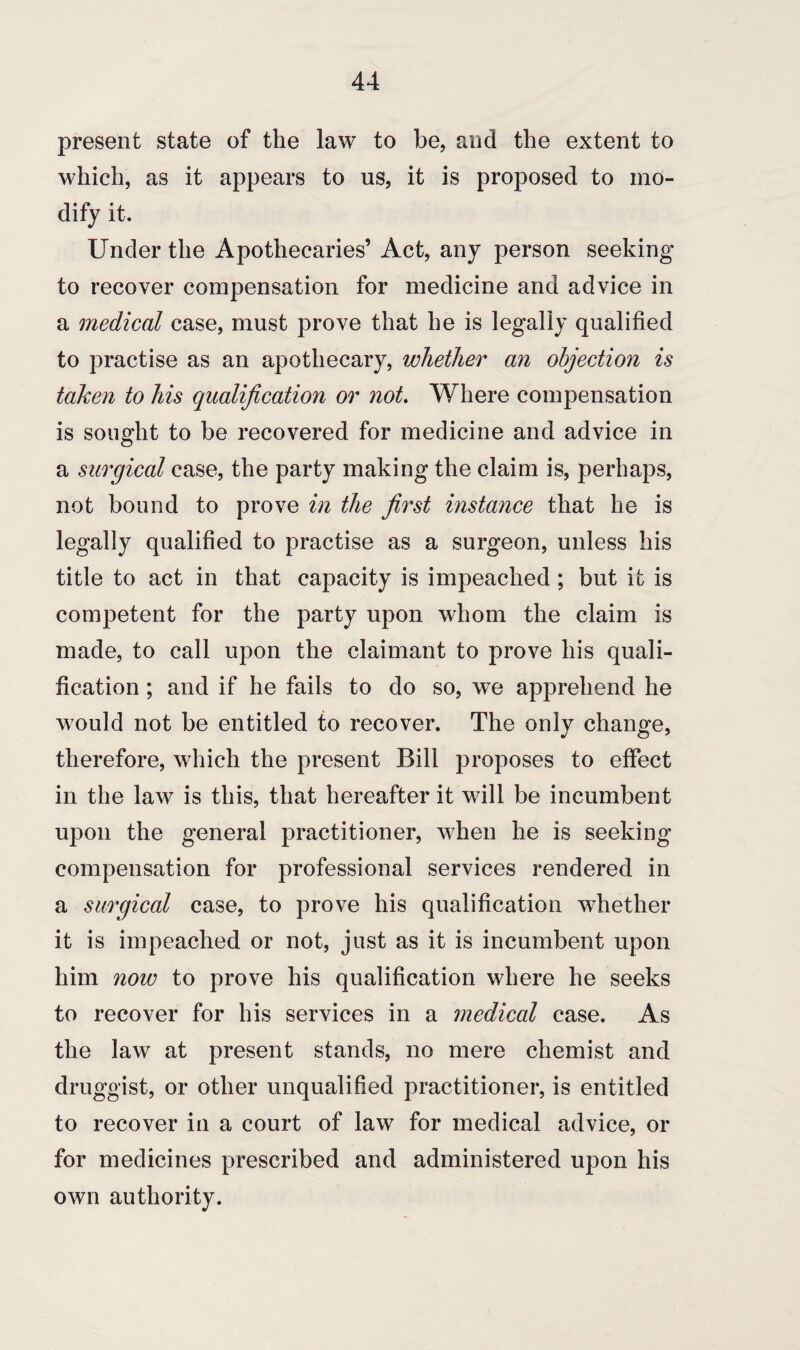 present state of the law to be. and the extent to which, as it appears to us, it is proposed to mo¬ dify it. Under the Apothecaries’ Act, any person seeking to recover compensation for medicine and advice in a medical case, must prove that he is legally qualified to practise as an apothecary, whether an objection is taken to his qualification or not. Where compensation is sought to be recovered for medicine and advice in a surgical case, the party making the claim is, perhaps, not bound to prove in the first instance that he is legally qualified to practise as a surgeon, unless his title to act in that capacity is impeached ; but it is competent for the party upon whom the claim is made, to call upon the claimant to prove his quali¬ fication ; and if he fails to do so, we apprehend he would not be entitled to recover. The only change, therefore, which the present Bill proposes to effect in the law is this, that hereafter it will be incumbent upon the general practitioner, when he is seeking compensation for professional services rendered in a surgical case, to prove his qualification whether it is impeached or not, just as it is incumbent upon him now to prove his qualification where he seeks to recover for his services in a medical case. As the law at present stands, no mere chemist and druggist, or other unqualified practitioner, is entitled to recover in a court of law for medical advice, or for medicines prescribed and administered upon his own authority.