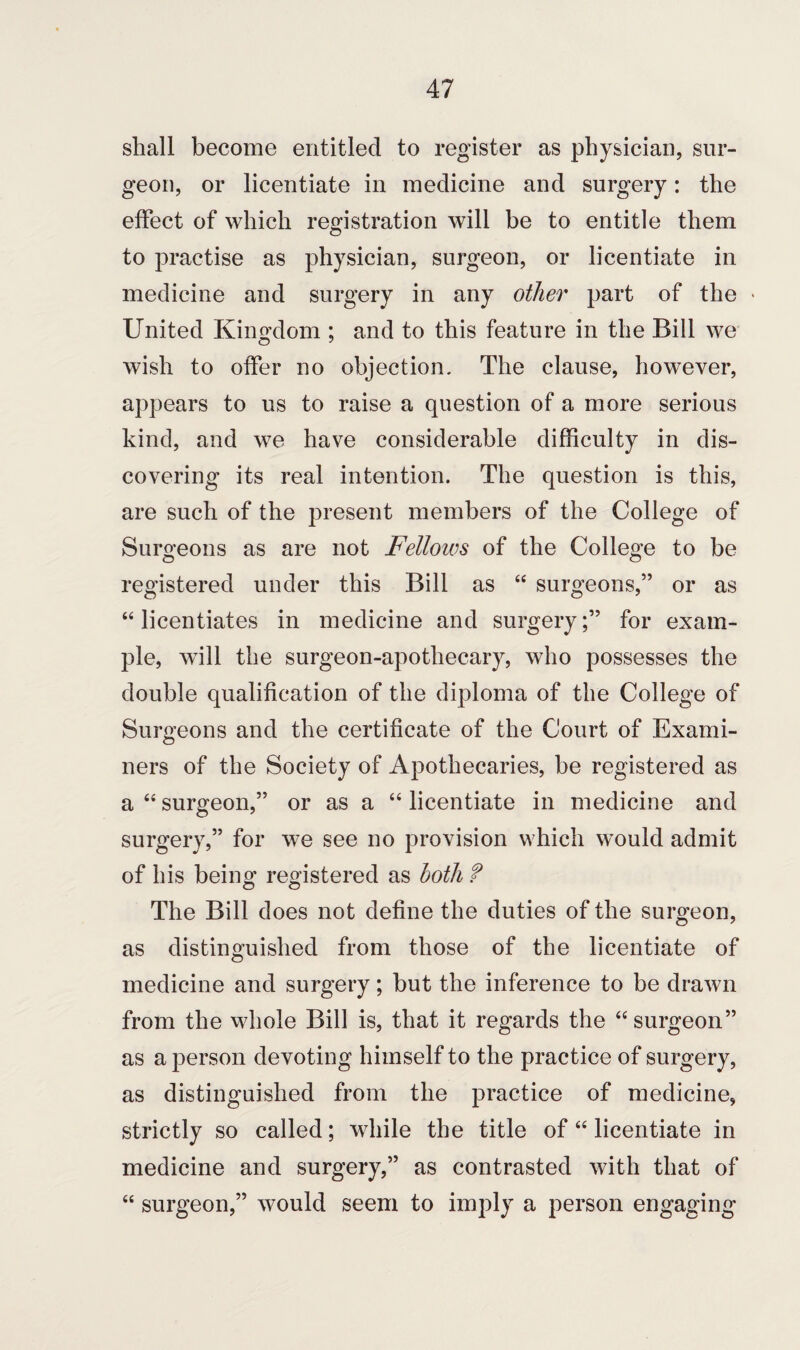 shall become entitled to register as physician, sur¬ geon, or licentiate in medicine and surgery: the effect of which registration will be to entitle them to practise as physician, surgeon, or licentiate in medicine and surgery in any other part of the * United Kingdom ; and to this feature in the Bill we wish to offer no objection. The clause, however, appears to us to raise a question of a more serious kind, and we have considerable difficulty in dis¬ covering its real intention. The question is this, are such of the present members of the College of Surgeons as are not Fellows of the College to be registered under this Bill as “ surgeons,” or as “licentiates in medicine and surgery;” for exam¬ ple, will the surgeon-apothecary, who possesses the double qualification of the diploma of the College of Surgeons and the certificate of the Court of Exami¬ ners of the Society of Apothecaries, be registered as a “ surgeon,” or as a “ licentiate in medicine and surgery,” for we see no provision which would admit of his being registered as both f The Bill does not define the duties of the surgeon, as distinguished from those of the licentiate of medicine and surgery; but the inference to be drawn from the whole Bill is, that it regards the “surgeon” as a person devoting himself to the practice of surgery, as distinguished from the practice of medicine, strictly so called; while the title of “ licentiate in medicine and surgery,” as contrasted with that of “ surgeon,” would seem to imply a person engaging