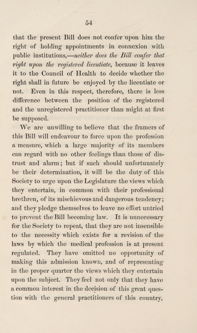 that the present Bill does not confer upon him the right of holding appointments in connexion with public institutions,—neither does the Bill confer that right upon the registered licentiate, because it leaves it to the Council of Health to decide whether the right shall in future be enjoyed by the licentiate or not. Even in this respect, therefore, there is less difference between the position of the registered and the unregistered practitioner than might at first be supposed. We are unwilling to believe that the framers of this Bill will endeavour to force upon the profession a measure, which a large majority of its members can regard with no other feelings than those of dis¬ trust and alarm; but if such should unfortunately be their determination, it will be the duty of this Society to urge upon the Legislature the views which they entertain, in common with their professional brethren, of its mischievous and dangerous tendency; and they pledge themselves to leave no effort untried to prevent the Bill becoming law. It is unnecessary for the Society to repeat, that they are not insensible to the necessity which exists for a revision of the laws by which the medical profession is at present regulated. They have omitted no opportunity of making this admission known, and of representing in the proper quarter the views which they entertain upon the subject. They feel not only that they have a common interest in the decision of this great ques¬ tion with the general practitioners of this country,