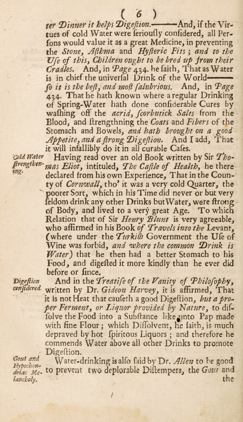 ( <5 ) W Dinner it helps Digeflion.■■——And, If the Vir¬ tues of cold Water were ferioufly confidered, all Per¬ form would value it as a great Medicine, in preventing the Stone, Afthma and Hyfieric Fits; and to the Ufe of this, Children ought to he bred up prom their Cradles. And, in Fage 434. he faith. That as Water Is in chief the univerfal Drink of the World——* fo it is the heft, and mod faluhrious. And, in Fage 434. That he hath known where a regular Drinking of Spring-Water hath done confiderable Cures by walking off the acrid, fcorhutick Salts from the Elood, and ftrengthning the Coats and Fibers of the Stomach and Bowels, and hath brought on a good Appetite, and a ftrong Digeflion, And I add. That it will infallibly do it in all curable Cafes. cold Wafer Having read over an old Book written by Sir Tho- firevgthen-mas Llioty intituled. The Cafile of Health, he there declared from his own Experience, That in the Coun¬ ty of Cornwall, tho’ it was a very cold Quarter, the poorer Sort, which in his Time did never or but very feldom drink any other Drinks but Water, were ftrong of Body, and lived to a very great Age. To which Relation that of Sir Henry Blunt is very agreeable, who affirmed in his Book of Travels into the Levant, (where under the Turkifh Government the Ufe of Wine was forbid, and where the common Drink is Water) that he then had a better Stomach to his Food, and digefbed it more kindly than he ever dkJ before or fince. Digefiion And in the Treatife of the Vanity of Fhilofophy, twjidered. Written by Dr. Gideon Harvey, it is affirmed. That it is not Heat thatcaufeth a good Digeflion, but a pro¬ per Ferment, or Liquor provided by Nature, to dif« folve the Food into a Subfiance Itke^into Pap made with fine Flour; which Diflolvent, he faith, is much depraved by hot fpiritous Liquors ; and therefore he commends Water above all other Drinks to promote - Digeflion. “ Water-drinking isalfo faid by Dr. Allen to be good dnac jjfe. t0 prevent two deplorable Diftempers, the Gout and lanchoh\ the /