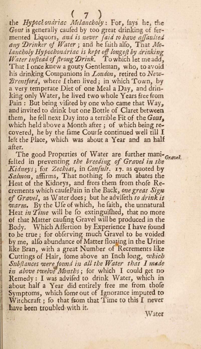 —I rr -r the Hypochondriac Melancholy: For, fays he, Ac Gout is generally caufed by too great drinking of fer¬ mented Liquors, and is never [aid to have ajjdulted any ‘Drinker oj Water; and he faith alfo. That Me¬ lancholy Hypochondriac is kept off longeft by drinking Water infiead of ftrong Drink. To which Let me add. That I once knew a gouty Gentleman, who, to avoid ' his drinking Companions in London, retired to New- Brentford, where I then lived; in which Town, by a very temperate Diet of one Meal a Day, and drin¬ king only Water, he lived two whole Years free from Pain : But being vifited by one who came that Way^ and invited to drink but one Bottle of Claret between them, he fell next Day into a terrible Fit of the Gout% which held above a Month after ; of which being re¬ covered, he by the fame Courfe continued well till I left the Place, which was about a Year arrd an half after. The good Properties of Water are further mani-^^j felted in preventing the breeding of Gravel in the Kidneys \; for Zechias, in Confult. 17. as quoted by Salmon, affirms. That nothing fo much abates the Heat of the Kidneys, and frees them from thofe Re¬ crements which caufePain in the Back, one great Sign of Gravel, as Water does; but he advifeth to drink it warm* By the Ufe of which, he faith, the unnatural Heat in Dime will be fo extinguifhed, that no more of that Matter caufing Gravel will be produced in the Body. Which Affertion by Experience I have found to be true; for obferving much Gravel to be voided 1 by me, alfo abundance of Matter floating in the Urine ij like Bran, with a great Number of Recrements like ) Cuttings of Hair, feme above an Inch long, which 1 Subftances were pound in all the Water that 1 made \ in above twelve Months; for which I could get no Remedy: I was advifed to drink Water, which in about half a Year did entirely free me from thole Symptoms, which fomeout of Ignorance imputed to Witchcraft; fo that from that Time to this I never have been troubled with it Water