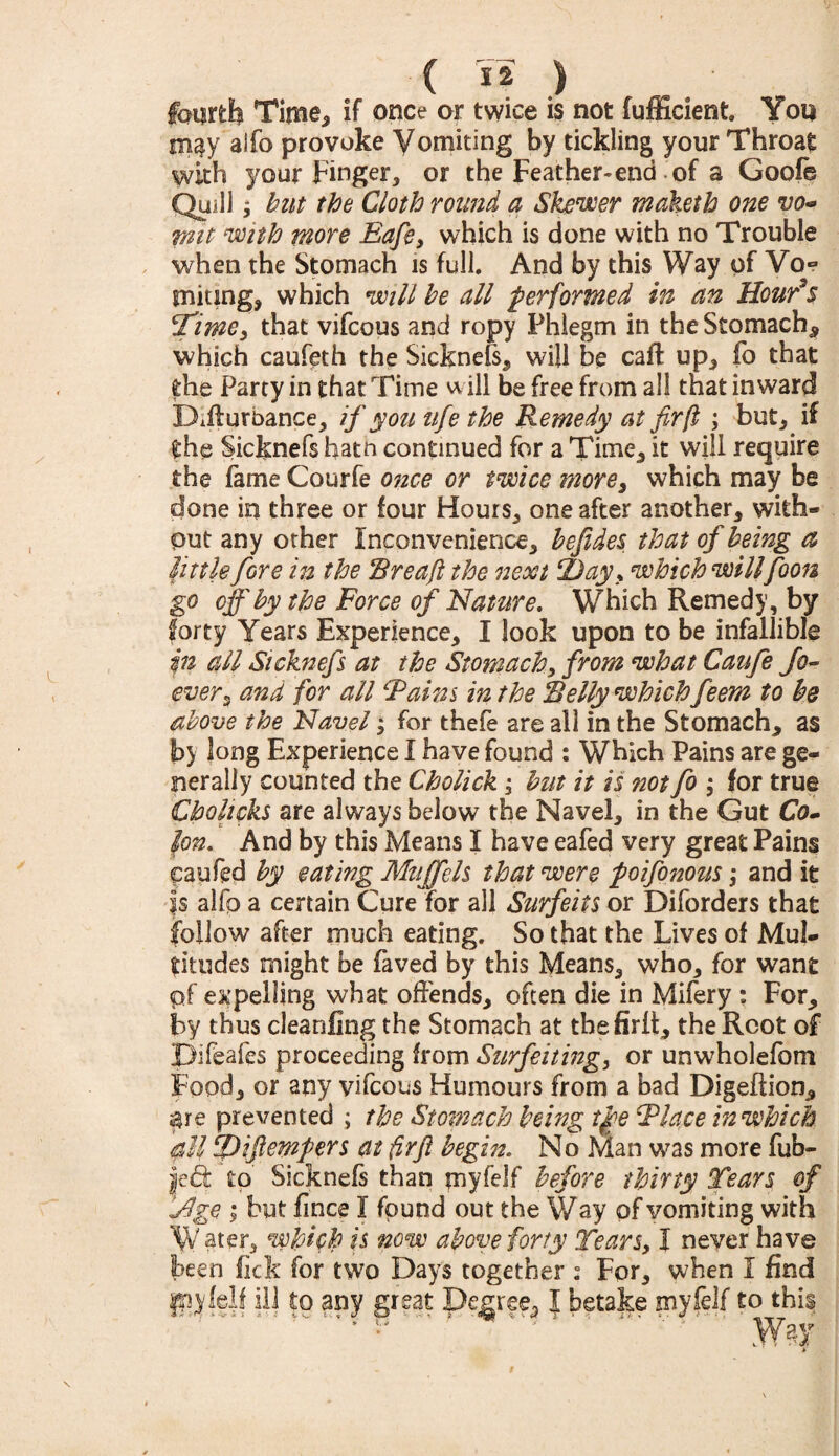 Time, if once or twice is not fufficient You alfo provoke Vomiting by tickling your Throat with your Finger, or the Feather-end of a Goofe Quill; but the Cloth round a Skewer maketh one vo¬ mit with more Eafe, which is done with no Trouble when the Stomach is full. And by this Way of Vo~ uniting, which will be till performed in an Hour’s Time, that vifcous and ropy Phlegm in the Stomach* which caufeth the Sicknefs, will be caff up, fo that the Party in that Time ill be free from all that inward Difturbance, if you life the Remedy at fir(l ; but, if the Sicknefs hatn continued for a Time* it will require the fame Courfe once or twice more, which may be done in three or four Hours* one after another, with¬ out any other Inconvenience, befides that of being a little fore in the 'Breaft the next 2)ayy which willfoots go off by the Force of Nature. Which Remedy, by forty Years Experience, I look upon to be infallible in all Sicknefs at the Stomach, from what Caufe fo- ever, and for all Fains in the Belly which feem to be above the Navel; for thefe are all in the Stomach, as by long Experience I have found : Which Pains are ge¬ nerally counted the Cholick; but it is not fo ; for true Chohcks are always below the Navel, in the Gut Co. Ion. And by this Means I have eafed very great Pains eaufed by eating Muff els that were poifonous; and it 1$ alfp a certain Cure for all Surfeits or Diforders that follow after much eating. So that the Lives of Mul¬ titudes might be faved by this Means, who, for want pf expelling what offends, often die in Mifery : For, by thus cleanfing the Stomach at thefirlt, the Root of Difeafes proceeding from Surfeiting, or unwholefom Food, or any vifcous Humours from a bad Digeftion, $re prevented ; the Stomach being tp>e Flace in which all 2)ifiempers at firfi begin. No Man was more fab¬ led: to Sicknefs than myfelf before thirty Tears of 'Jlge ; but fince I found out the Way of vomiting with Water, which is now above forty Tears, I never have been fick for two Days together : For, when I find giyfelf ill to any great Degree, I betake myfelf to this “■*' ■* ’! ' ' ‘  Way