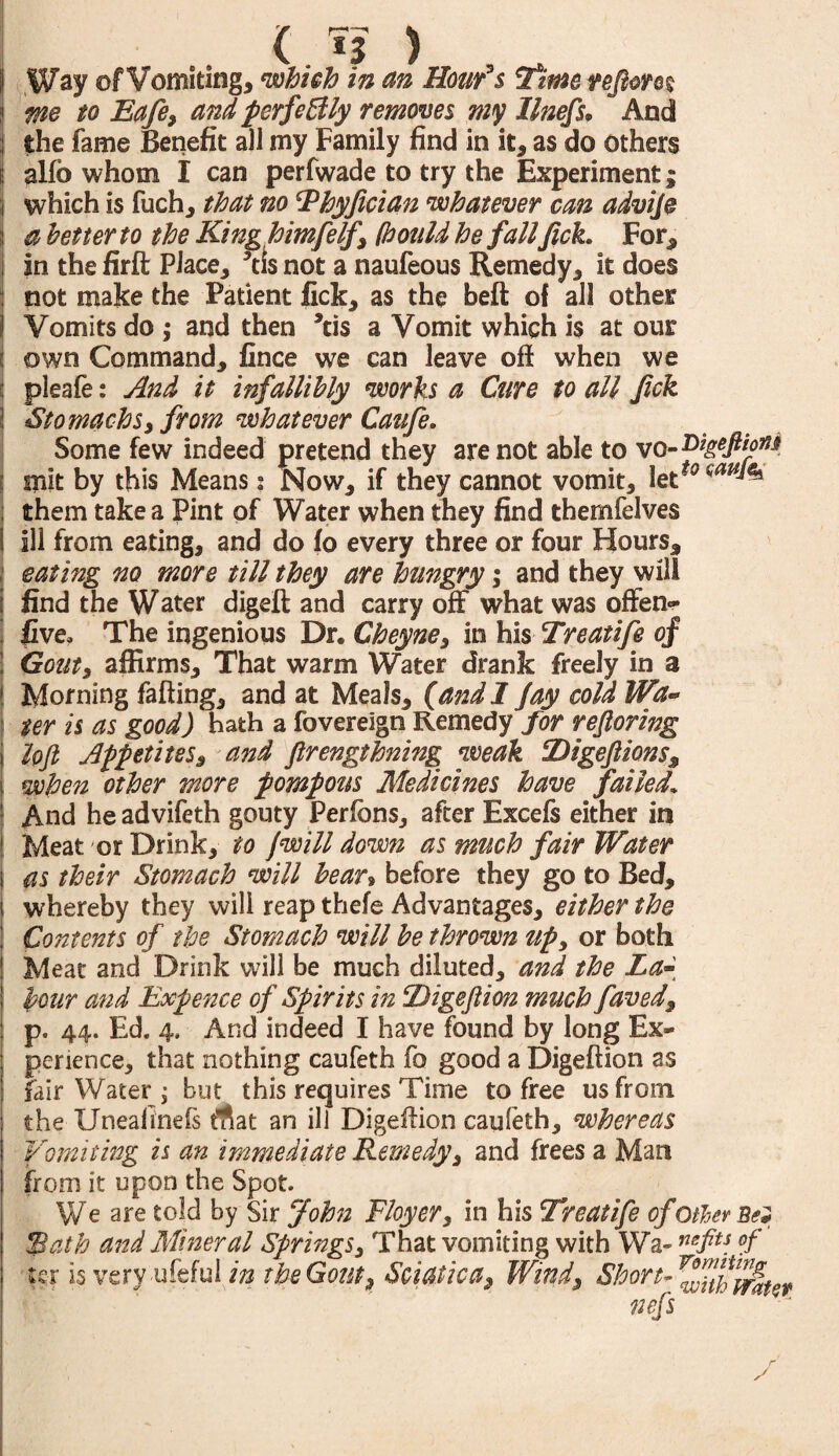 Way of Vomiting, which in an Hour0$ Time, refeon% me to Eafe, and perfectly removes my llnefs• And the fame Benefit all my Family find in it, as do others alfo whom I can perfwade to try the Experiment; which is fuch, that no Thyfician whatever can advije a better to the King himfelf, (bouM he fall feck. For, in the firft Place, ’tis not a naufeous Remedy, it does not make the Patient fick, as the beft of all other Vomits do ; and then kis a Vomit which is at our own Command, fince we can leave off when we pleafe: And it infallibly works a Cure to all feck Stomachs, from whatever Caufe. Some few indeed pretend they are not able to vo-Digefeioit* snit by this Means: Now, if they cannot vomit, letf<? them take a Pint of Water when they find themfelves ill from eating, and do fo every three or four Hours, eating no more till they are hungry; and they will find the Water digeft and carry off what was often- five. The ingenious Dr. Cheyne, in his Treatife of Gouts affirms. That warm Water drank freely in a Morning faffing, and at Meals, (and 1 Jay cold Wa¬ ter is as good) hath a fovereign Remedy for refloring loft Appetites, and ftrengthning weak Digeftions, when other more pompous Medicines have failed. And he advifeth gouty Perfcns, after Excels either in Meat or Drink, to Jwill down as much fair Water as their Stomach will bean before they go to Bed, j whereby they will reap thefe Advantages, either the Contents of the Stomach will be thrown up, or both Meat and Drink will be much diluted, and the La- hour and Expence of Spirits in Digeft ion much faved, p. 44. Ed. 4. And indeed I have found by long Ex¬ perience, that nothing caufeth fo good a Digeftion as fair Water ; but this requires Time to free us from the XJneafinefs rtat an ill Digeffion caufeth, whereas Vomiting is an immediate Remedy, and frees a Man from it upon the Spot. We are told by Sir John Floyer, in his Treatife of other Bel fBath and Mineral Springs, That vomiting with Wa- nefts °f I ter is very ufeful in the Gout, Sciaticat, Wind, Short- nefs