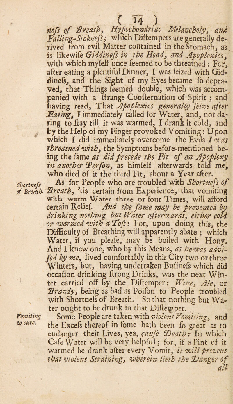 Bhortnefs of Breath- i Vomiting to cure. C H ) nefs of Breathy Hypochondriac Melancholy* and Tailing-Sicknefs*• which Diflempers are generally de¬ rived from evil Matter contained in the Stomachy as is like wife Giddinefs in the Heady and Apoplexies* with which myfelf once feemed to be threatned : For* after eating a plentiful Dinner* I was leized with Gid¬ dinefs* and the Sight of my Eyes became fo depra® ved* that Things feemed double* which was accom¬ panied with a ftrange Confternation of Spirit ; and having read* That Apoplexies generally feize after Hating* I immediately called for Water* and* not da- ring to flay till it was warmed* I drank it cold, and by the Hel p of my Finger provoked Vomiting: Upon which I did immediately overcome the Evils 1 was threatned withy the Symptoms before-mentioned be¬ ing the fame as did precede the Fit of an Apoplexy in another Ferfony as himfelf afterwards told me* who died of it the third Fit* about a Year after. As for People who are troubled with Shortness of Breathy ?ti$ certain from Experience* that vomiting with, warm Wat-pr three or four Times* will afford certain Relief. And the fame may he prevented by drinking nothing hut Water afterwards* either cold or warmed with a Tojl: For, upon doing this* the Difficulty of Breathing will apparently abate ; which Water* if you pleafe* may be boiled with Hony. And I knew one* who by this Means* as he was advi- fed by mey lived comfortably in this City two or three Winters* but* having undertaken Bufmefs which did occafion drinking flrong Drinks* was the next Win¬ ter carried off by the Diflemper; Wine3 Ale* or Brandyy being as bad as Poifon to People troubled with Shortnefs of Breath. So that nothing but Wa¬ ter ought to be drunk in that Diflemper. Some People are taken with violent Vomitingy and the Excefs thereof in fome hath been fo great as to endanger their Lives* yea* cazife Death r In which Cafe Water will be very helpful; for* if a Pint of it warmed be drank after every Vomit , it will prevent that violent Straining* wherein View the Danger of all