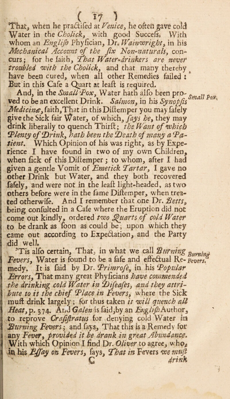 That, when he pradifed at Venice, he often gave cold Water in the Cholick, with good Succefs* With whom an Englijh Phyfician, Dr„ Wainwright, in his Mechanical Account of the fits Non-naturals, con- curs; for he faith, That Water-drinkers are never troubled with the Cholick, and that many thereby have been cured, when all other Remedies failed : But in this Cafe a Quart at leaft is required. And, in the Smallpox, Water hath alfo been pro- c .. t ved to be an excellent Drink. Salmon, in his Synopfis ma ' Medicine, faith,That in thisDiftemper you may fafeJy give the Sick fair Water, of which, fays he, they may drink liberally to quench Thirft; the Want of which Plenty of Drink, hath been the Death of many a Pa- tient. Which Opinion of his was right, as by Expe¬ rience I have found in two of my own Children,, when fick of this Diftemper; to whom, after I had given a gentle Vomit of Emetick 'Tartar, I gave no other Drink but Water, and they both recovered fafely, and were not in the leaft light-headed, as two others before were in the fame Diftemper, when trea¬ ted otherwife. And I remember that one Dr. Betts 9 being confulted in a Cafe where the Eruption did not come out kindly, ordered two Quarts of cold Water to be drank as foon as could be, upon which they came out according to Expedation, and the Party did well* 5Tis alfo certain. That, in what we call 'Burning ^umlni Fevers, Water is found to be a fafe and effedual Re- Beversf medy. It is faid by Dr. Primrofe, in his Popular Errors, That many great Phyficians have commended the drinking cold Water in Difeafes, and they attri¬ bute to it the chief Place in Fevers, where the Sick snuft drink largely ; for thus taken it will quench all Meat, p. 374. And Galen is faid,by an EnghjhAuthor, to reprove Crajiflratus for denying cold Water m Burning Fevers; and fays. That this is a Remedy for any Fever, provided it be drank in great Abundance, With which Opinion I find Dr. Oliver to agree, who* in his Efftiy on Fevers, fays. That in Fevers we mnfi N Q drink