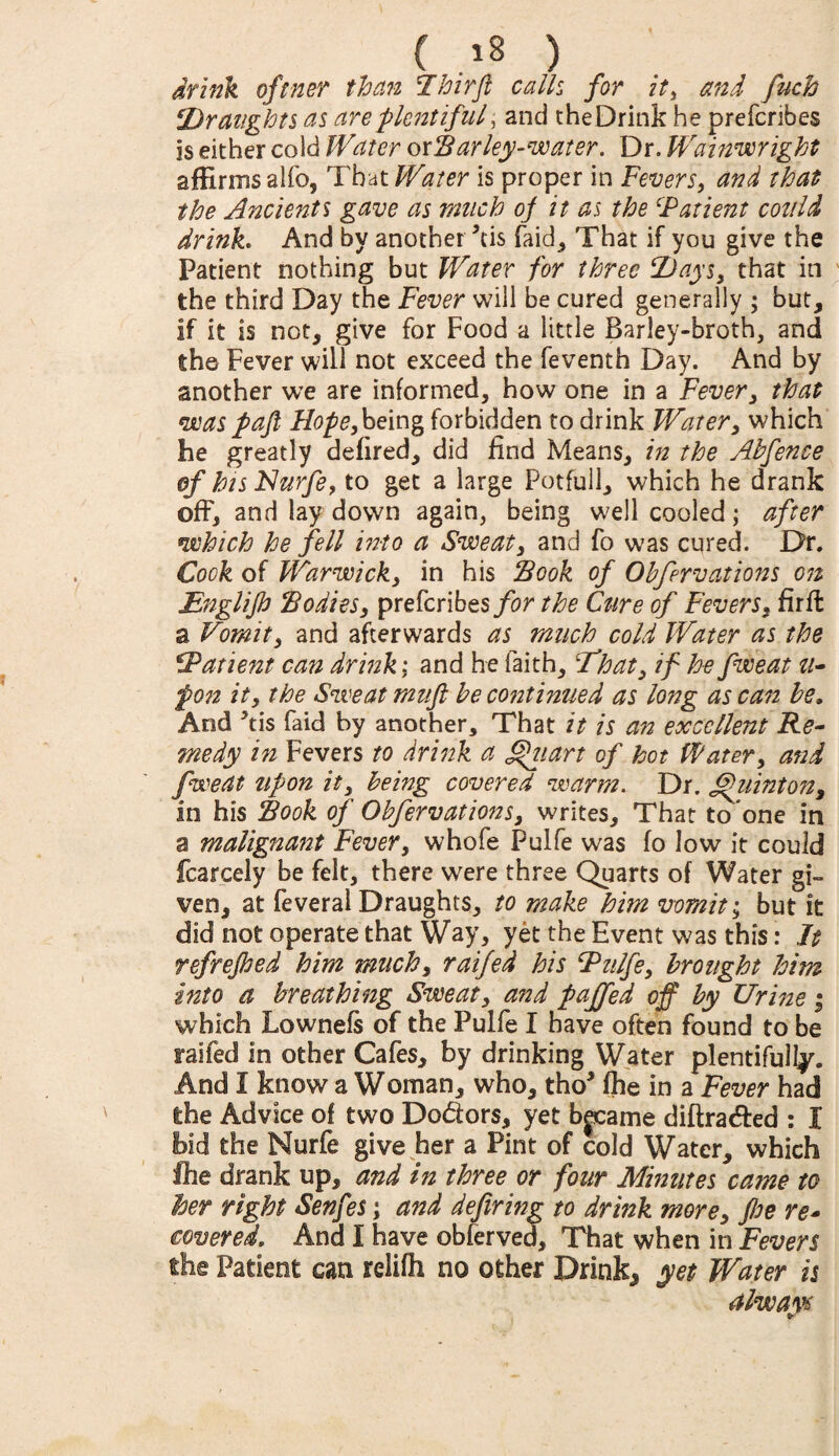 ( ) drink oftner than Ihirfi calk for it, and fuch ‘Draughts as are plentiful , and theDrink he prefcribes is either cold Water oxBar ley-water. Dr. Wainwright affirms alfo, That Water is proper in Fevers, and that the Ancients gave as much of it as the ‘Patient could drink. And by another kis faid, That if you give the Patient nothing but Water for three Days, that in the third Day the Fever will be cured generally ; but, if it is not, give for Food a little Barley-broth, and the Fever will not exceed the feventh Day. And by another we are informed, how one in a Fever, that was pafl Hope,being forbidden to drink Water, which he greatly defired, did find Means, in the Abfence of his Nurfe, to get a large Potfull, which he drank off, and lay down again, being well cooled; after which he fell into a Sweat, and fo was cured. Dr. Cook of Warwick, in his Book of Obfervations on Englifi Bodies, prefcribes for the Cure of Fevers, firft a Vomit, and afterwards as much cold Water as the Patient can drink; and he faith, 'That, if he fweat u- pon it, the Sweat mufi be continued as long as can be. And kis faid by another. That it is an excellent Re¬ medy in Fevers to drink a fffiiart of hot Water, and fweat upon it, being covered warm. Dr. hiintoit, in his Book of Obferv at ions, writes. That to one in a malignant Fever, whofe Pulfe was fo low it could fcarcely be felt, there were three Quarts of Water gi¬ ven, at feveral Draughts, to make him vomit; but it did not operate that Way, yet the Event was this: It refrejbed him much, raifed his Pulfe, brought him into a breathing Sweat, and paffed off by Urine ; which Lownefs of the Pulfe I have often found to be raifed in other Cafes, by drinking Water plentifully. And I know a Woman, who, tho* fhe in a Fever had the Advice of two Dodors, yet bjeame diftradted : I bid the Nurfe give her a Pint of cold Water, which fhe drank up, and in three or four Minutes came to her right Senfes; and defiring to drink more, fie re¬ covered. And I have obferved. That when in Fevers the Patient can relifh no other Drinks yet Water is always