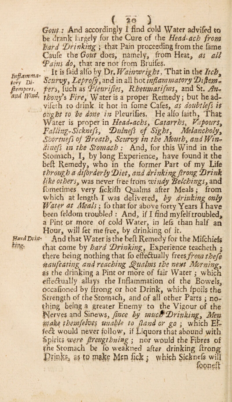 Gout: And accordingly I find cold Water advifed to be drank largely for the Cure of the Head-ach from hard 'Drinking ; that Pain proceeding from the fame Caufe the Gom does, namely, from Heat, as all Fains do, that are not from Bruifes. inflamma* ^ *s a^° ^Y Wainwright. That in the Itch9 tory j)i_ Scurvy, Leprofy, and in all hot inflammatory Diftew* fiempers, pen, fuch as Fleur ifles, Rheum at if ms, and St. An~ thony’s Fire, Water is a proper Remedy; but head- vifeth to drink it hot in fome Cafes, as doubtlefs it ought to 'be done in Pleurifies. He alio faith. That Water is proper in Head»achs, Catarrhs, Vapours9 Falling*Sicknefs, Dulnefs of Sight, Melancholy, Shortnefs oj Breath, Scurvy in the Month, and Win- dinefs in the Stomach : And, for this Wind in the Stomach, I, by long Experience, have found it the beft Remedy, who in the former Part of my Life through a di[orderly Diet, and drinking flrong Drink like others, was never free from windy Belchings, and fometimes very fickifh Qualms after Meals; from which at length I was delivered, by drinking only Water at Meals; fo that for above forty Years I have been feldorn troubled : And, if I find myfelf troubled, a Pint pr more of cold Water, in lefs than half an Hour, will fet me free, by drinking of it. mrJDrim And that Water is the beft Remedy for the Mifchiefs that come by hard Drinking, Experience teacheth $ there being nothing that fo efte&ually fxeesfromthefe naufeatwg and reaching ^iialms the neo§t Morning, as the drinking a Pint or more of fair Water ; which effectually allays the Inflammation of the Bowels, occafioned by flrong or hot Drink, which fpoils the Strength of the Stomach, and of all other Parts; no¬ thing being a greater Enemy to the Vigour of the Serves and Sinews, fince by mucfc Drinking, Men raake them]'elves unable to fland or go ; which Ef~ fed would never follow, if Liquors that abound with spirits were Jlrengthning ; nor would the Fibres of the Stomach be fo weakned after drinking ftrong Printed $§•($ make Men lick $ which Sicknefs will