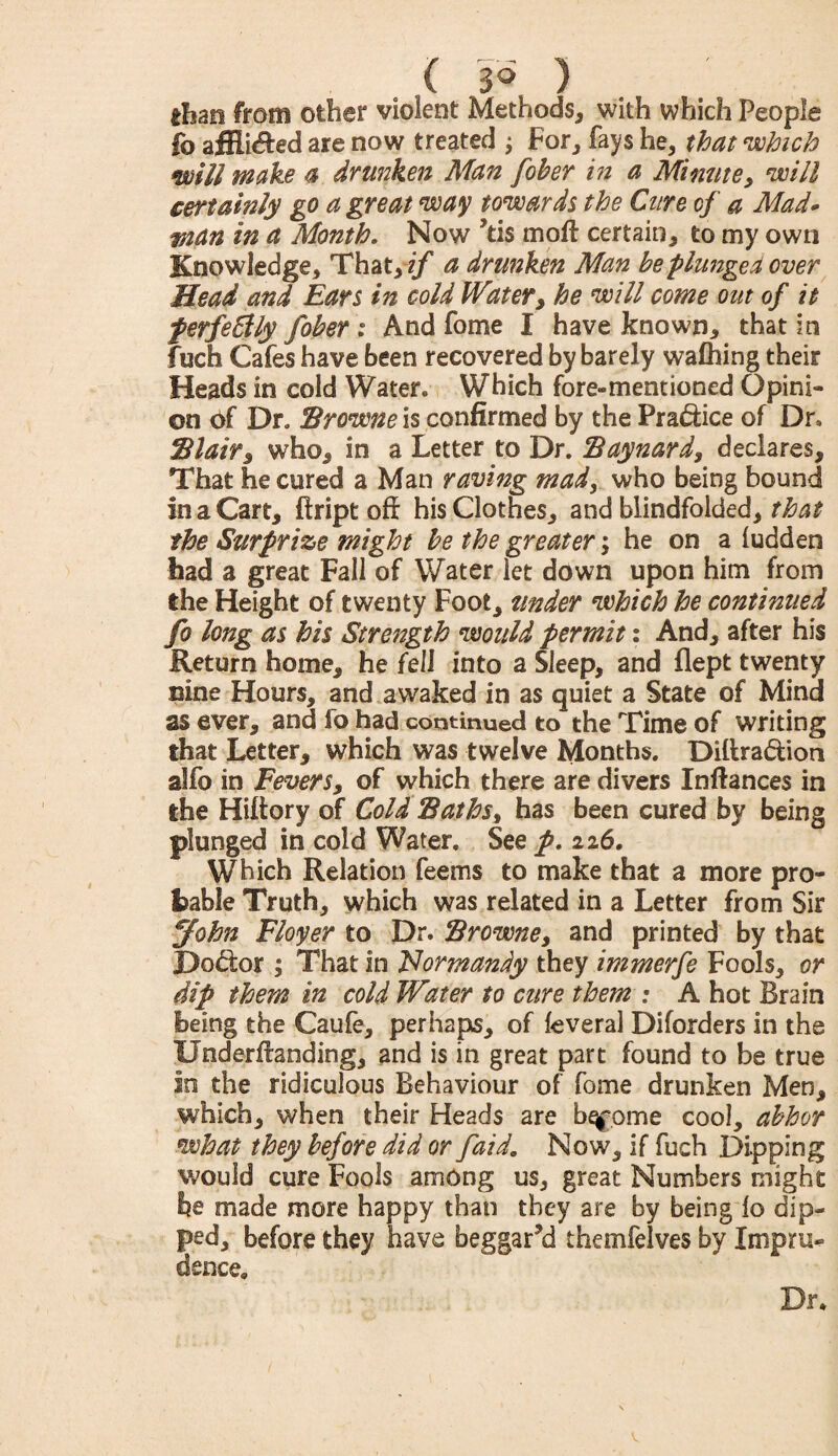 than from other violent Methods, with which People fo affi&ed are now treated $ For, fays he, that ‘which will make a drunken Man fiber in a Minute, will certainly go a great way towards the Cure of a Mad* man in a Month. Now tis moil certain, to my own Knowledge, That, ?/ a drunken Man beplungea over Mead and Ears in cold Watery he will come out of it perfectly fiber: And fome I have known, that in fuch Cafes have been recovered by barely wafhing their Heads in cold Water. Which fore-mentioned Opini¬ on of Dr. Browne is confirmed by the Practice of Dr. Blair, who, in a Letter to Dr. Baynard, declares. That he cured a Man raving mad, who being bound in a Cart, ftript oft his Clothes, and blindfolded, that the Surprize might be the greater; he on a (udden had a great Fall of Water let down upon him from the Height of twenty Foot, under which he continued fo long as his Strength would permit: And, after his Return home, he fell into a Sleep, and flept twenty nine Hours, and awaked in as quiet a State of Mind as ever, and fo had continued to the Time of writing that Letter, which was twelve Months. Diftra&ion alfo in Fevers, of which there are divers Inftances in the Hiftory of Cold Baths, has been cured by being plunged in cold Water. See p. 226. Which Relation feems to make that a more pro¬ bable Truth, which was related in a Letter from Sir John Floyer to Dr. Browne, and printed by that Dodfcor ; That in Normandy they immerfe Fools, or dip them in cold Water to cure them : A hot Brain being the Caufe, perhaps, of feveral Diforders in the Underftanding, and is in great part found to be true in the ridiculous Behaviour of fome drunken Men, which, when their Heads are bqf.ome cool, abhor what they before did or faid. Now, if fuch Dipping would cure Fools among us, great Numbers might be made more happy than they are by being lo dip¬ ped, before they have beggar’d themfelves by Impru¬ dence, Dr.